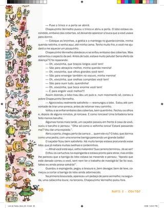 — Puxe o trinco e a porta se abrirá.
                                             Chapeuzinho Vermelho puxou o trinco e abriu a porta. O lobo estava es-
                                      condido, embaixo das cobertas, só deixando aparecer a touca que a vovó usava
                                      para dormir.
                                             — Coloque as broinhas, a geléia e a manteiga no guarda-comida, minha
                                      querida netinha, e venha aqui, até minha cama. Tenho muito frio, e você me aju-
                                      dará a me aquecer um pouquinho.
                                             Chapeuzinho Vermelho obedeceu e se enfiou embaixo das cobertas. Mas
                                      estranhou o aspecto da avó. Antes de tudo, estava muito peluda! Seria efeito da
                                      doença? E foi reparando:
                                             — Oh, vovozinha, que braços longos você tem!
                                             — São para abraçá-la melhor, minha querida menina!
                                             — Oh, vovozinha, que olhos grandes você tem!
                                             — São para enxergar também no escuro, minha menina!
                                             — Oh, vovozinha, que orelhas compridas você tem!
                                             — São para ouvir tudo, queridinha!
                                             — Oh, vovozinha, que boca enorme você tem!
                                             — é para engolir você melhor!!!
                                             Assim dizendo, o lobo mau deu um pulo e, num movimento só, comeu a
                                      pobre Chapeuzinho Vermelho.
                                             — Agora estou realmente satisfeito — resmungou o lobo. Estou até com
                                      vontade de tirar uma soneca, antes de retomar meu caminho.
                                             Voltou a se enfiar embaixo das cobertas, bem quentinho. Fechou os olhos
                                      e, depois de alguns minutos, já roncava. E como roncava! Uma britadeira teria
                                      feito menos barulho.
                                             Algumas horas mais tarde, um caçador passou em frente à casa da vovó,
                                      ouviu o barulho e pensou: “Olha só como a velhinha ronca! Estará passando
                                      ma!? Vou dar uma espiada.”.
                                             Abriu a porta, chegou perto da cama e… quem ele viu? O lobo, que dormia
                                      como uma pedra, com uma enorme barriga parecendo um grande balão!
                                             O caçador ficou bem satisfeito. há muito tempo estava procurando esse
                                      lobo, que já matara muitas ovelhas e cordeirinhos.
                                             — Afinal você está aqui, velho malandro! Sua carreira terminou. já vai ver!
                                             Enfiou os cartuchos na espingarda e estava pronto para atirar, mas então
                                      lhe pareceu que a barriga do lobo estava se mexendo e pensou: “Aposto que
                                      este danado comeu a vovó, sem nem ter o trabalho de mastigá-la! Se foi isso,
                                      talvez eu ainda possa salvá-la!”.
                                             Guardou a espingarda, pegou a tesoura e, bem devagar, bem de leve, co-
                                      meçou a cortar a barriga do lobo ainda adormecido.
                                             Na primeira tesourada, apareceu um pedaço de pano vermelho; na segun-
                                      da, uma cabecinha loura; na terceira, Chapeuzinho Vermelho pulou fora.


                                      90                                                             parte 2 - coNtoS



Livro de Textos_Aluno_20_12.indd 90                                                                                        1/3/08 5:53:21 PM
 