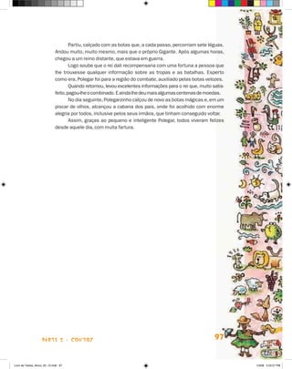 Partiu, calçado com as botas que, a cada passo, percorriam sete léguas.
                             Andou muito, muito mesmo, mais que o próprio Gigante. Após algumas horas,
                             chegou a um reino distante, que estava em guerra.
                                     Logo soube que o rei dali recompensaria com uma fortuna a pessoa que
                             lhe trouxesse qualquer informação sobre as tropas e as batalhas. Esperto
                             como era, Polegar foi para a região do combate, auxiliado pelas botas velozes.
                                     Quando retornou, levou excelentes informações para o rei que, muito satis-
                             feito, pagou-lhe o combinado. E ainda lhe deu mais algumas centenas de moedas.
                                     No dia seguinte, Polegarzinho calçou de novo as botas mágicas e, em um
                             piscar de olhos, alcançou a cabana dos pais, onde foi acolhido com enorme
                             alegria por todos, inclusive pelos seus irmãos, que tinham conseguido voltar.
                                     Assim, graças ao pequeno e inteligente Polegar, todos viveram felizes
                             desde aquele dia, com muita fartura.




                    parte 2 - coNtoS                                                                      97


Livro de Textos_Aluno_20_12.indd 97                                                                               1/3/08 5:53:27 PM
 