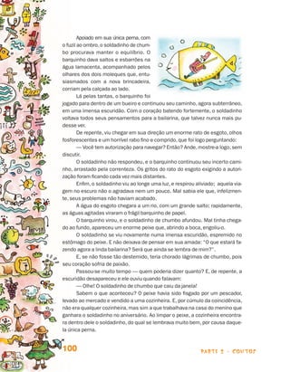 Apoiado em sua única perna, com
                                 o fuzil ao ombro, o soldadinho de chum-
                                 bo procurava manter o equilíbrio. O
                                 bar­ uinho dava saltos e esbarrões na
                                     q
                                 água lamacenta, acompanhado pelos
                                 olhares dos dois moleques que, entu­
                                 siasmados com a nova brincadeira,
                                 corriam pela calçada ao lado.
                                         Lá pelas tantas, o barquinho foi
                                 jogado para dentro de um bueiro e continuou seu caminho, agora subterrâneo,
                                 em uma imensa escuridão. Com o coração batendo fortemente, o soldadinho
                                 voltava todos seus pensamentos para a bailarina, que talvez nunca mais pu-
                                 desse ver.
                                         De repente, viu chegar em sua direção um enorme rato de esgoto, olhos
                                 fosforescentes e um horrível rabo fino e comprido, que foi logo perguntando:
                                         — Você tem autorização para navegar? Então? Ande, mostre-a logo, sem
                                 discutir.
                                         O soldadinho não respondeu, e o barquinho continuou seu incerto cami-
                                 nho, arrastado pela correnteza. Os gritos do rato do esgoto exigindo a autori-
                                 zação foram ficando cada vez mais distantes.
                                         Enfim, o soldadinho viu ao longe uma luz, e respirou aliviado; aquela via-
                                 gem no escuro não o agradava nem um pouco. Mal sabia ele que, infelizmen-
                                 te, seus problemas não haviam acabado.
                                         A água do esgoto chegara a um rio, com um grande salto; rapidamente,
                                 as águas agitadas viraram o frágil barquinho de papel.
                                         O barquinho virou, e o soldadinho de chumbo afundou. Mal tinha chega-
                                 do ao fundo, apareceu um enorme peixe que, abrindo a boca, engoliu-o.
                                         O soldadinho se viu novamente numa imensa escuridão, espremido no
                                 estômago do peixe. E não deixava de pensar em sua amada: “O que estará fa-
                                 zendo agora a linda bailarina? Será que ainda se lembra de mim?”.
                                         E, se não fosse tão destemido, teria chorado lágrimas de chumbo, pois
                                 seu coração sofria de paixão.
                                         Passou-se muito tempo — quem poderia dizer quanto? E, de repente, a
                                 escuridão desapareceu e ele ouviu quando falavam:
                                         — Olhe! O soldadinho de chumbo que caiu da janela!
                                         Sabem o que aconteceu? O peixe havia sido fisgado por um pescador,
                                 levado ao mercado e vendido a uma cozinheira. E, por cúmulo da coincidência,
                                 não era qualquer cozinheira, mas sim a que trabalhava na casa do menino que
                                 ganhara o soldadinho no aniversário. Ao limpar o peixe, a cozinheira encontra-
                                 ra dentro dele o soldadinho, do qual se lembrava muito bem, por causa daque-
                                 la única perna.


                                 100                                                            parte 2 - contos



Livro de Textos_Aluno.indd 100                                                                                        2009-11-05 15:36
 