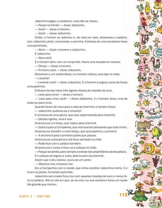 Joãozinho pegou o candeeiro, mas não se mexeu.
                                        — Passe na frente! — disse Joãozinho.
                                        — Você! — disse o homem.
                                        — Você! — disse Joãozinho.
                                        Então, o homem se adiantou e, de sala em sala, atravessou o palácio,
                                 com Joãozinho atrás, iluminando o caminho. Embaixo de uma escadaria havia
                                 uma portinhola.
                                        — Abra! — disse o homem a Joãozinho.
                                        E Joãozinho:
                                        — Abra você!
                                        E o homem abriu com um empurrão. Havia uma escada em caracol.
                                        — Desça — disse o homem.
                                        — Primeiro você — disse Joãozinho.
                                        Desceram a um subterrâneo, e o homem indicou uma laje no chão.
                                        — Levante!
                                        — Levante você! — disse Joãozinho. E o homem a ergueu como se fosse
                                 uma pedrinha.
                                        Embaixo da laje havia três tigelas cheias de moedas de ouro.
                                        — Leve para cima! — disse o homem.
                                        — Leve para cima você! — disse Joãozinho. E o homem levou uma de
                                 cada vez para cima.
                                        Quando foram de novo para a sala da chaminé, o homem disse:
                                        — Joãozinho, quebrou-se o encanto!
                                        E arrancou-se uma perna, que saiu esperneando pela chaminé.
                                        — Destas tigelas, uma é sua.
                                        Arrancou-se um braço, que trepou pela chaminé.
                                        — Outra é para a Companhia, que virá buscá-lo pensando que está morto.
                                        Arrancou-se também o outro braço, que acompanhou o primeiro.
                                        — A terceira é para o primeiro pobre que passar.
                                        Arrancou-se outra perna e ele ficou sentado no chão.
                                        — Pode ficar com o palácio também.
                                        Arrancou-se o corpo e ficou só a cabeça no chão.
                                        — Porque se perdeu para sempre a estirpe dos proprietários deste palácio.
                                        E a cabeça se ergueu e subiu pelo buraco da chaminé.
                                        Assim que o céu clareou, ouviu-se um canto:
                                        — Miserere mei, miserere mei.
                                        Era a Companhia com o caixão, que vinha recolher Joãozinho morto. E o
                                 viram na janela, fumando cachimbo.
                                        Joãozinho-sem-medo ficou rico com aquelas moedas de ouro e morou fe-
                                 liz no palácio. Até um dia em que, ao se virar, viu sua sombra e levou um susto
                                 tão grande que morreu.



                    parte 2 - contos                                                                      115


Livro de Textos_Aluno.indd 115                                                                                      2009-11-05 15:36
 