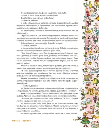 Os ladrões saíram em fila. Dessa vez, o último foi o chefe.
                                        — Bem, já estão todos prontos? Então, vamos!
                                        E, voltando-se para a grande pedra, falou:
                                        — Fecha-te, Sésamo!
                                        A pedra rolou direitinho, fechando a entrada do esconderijo. Os ladrões
                                 pegaram a mesma picada e, rapidamente, com seus cavalos a galope, desa-
                                 pareceram entre as árvores da floresta.
                                        Ali Babá esperou assentar a poeira levantada pelos animais e saiu de
                                 trás da árvore.
                                        “Agora, vou entrar lá. Direi as mesmas palavras do chefe dos ladrões. Sé-
                                 samo deve ser o nome dessa pedreira. Será que ela me obedecerá, ou será que
                                 só atende às ordens dele? Bem, vou experimentar. Vamos ver o que acontece!”
                                        Colocando-se na mesma posição do ladrão, arriscou:
                                        — Abre-te, Sésamo!
                                        A grande pedra rolou, abrindo a entrada da gruta. Ali Babá entrou imedia-
                                 tamente e ficou maravilhado com o tesouro que lá havia.
                                        “Que beleza! Quanto ouro! Quantas pedras preciosas! Quantas moe-
                                 das! E pensar que há tanta gente pobre, passando necessidades, sem casa,
                                 sem roupa, sem comida. De quem será que eles roubam tanta riqueza? Deve
                                 ser das caravanas.” Ali Babá deu uma volta por dentro da gruta, que era ilumi-
                                 nada por tochas.
                                        Quando já estava de saída, lembrou-se de que tinha, preso na cintura, o
                                 saquinho de pano, onde trouxera uns pedaços de pão para o almoço.
                                        “E se eu levasse algumas dessas moedas de ouro em meu saquinho?
                                 Acho que os ladrões nem perceberiam. Eles têm tanto… Mas isto seria um
                                 roubo. Eu seria um ladrão, roubando ladrões.”
                                        Depois, pensando na vida difícil da mulher e dos filhos, encheu seu sa-
                                 quinho com pesadas moedas de ouro e foi embora. Na saída, repetiu as pala-
                                 vras mágicas:
                                        — Fecha-te, Sésamo!
                                        Ali Babá voltou ao lugar onde estivera colhendo frutas, pegou os cestos
                                 e foi para casa. No caminho, pensava nas moedas. Que iria fazer com elas?
                                        Onde poderia guardá-las? Quando nada possuía, não tinha medo de ser
                                 roubado. Agora, de posse das moedas, já começava a temer os assaltantes.
                                        “Acho que vou conversar com meu irmão Ali Mansur. Ele é rico… Saberá
                                 me dizer o que posso fazer com as moedas…”
                                        Ali Mansur, o único irmão de Ali Babá, era um rico comerciante de tape-
                                 tes. Sua loja era a maior e a melhor da cidade. Mas Ali Mansur era um homem
                                 mesquinho e ambicioso. Quanto mais tinha, mais queria. E nunca ajudava o
                                 pobre irmão, nem seus filhos.
                                        Ali Babá chegou em casa, jantou e disse a Samira que ia visitar o irmão.



                    parte 2 - contos                                                                      119


Livro de Textos_Aluno.indd 119                                                                                      2009-11-05 15:36
 