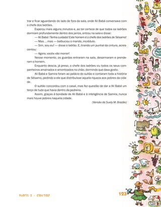 trar e ficar aguardando do lado de fora da sala, onde Ali Babá conversava com
                                 o chefe dos ladrões.
                                        Esperou mais alguns minutos e, ao ter certeza de que todos os ladrões
                                 dormiam profundamente dentro dos jarros, entrou na sala e disse:
                                        — Ali Babá ! Tenha cuidado! Este homem é o chefe dos ladrões de Sésamo!
                                        — Mas… mas — balbuciou o marido, incrédulo.
                                        — Sim, sou eu! — disse o ladrão. E, tirando um punhal da cintura, acres-
                                 centou:
                                        — Agora, vocês vão morrer!
                                        Nesse momento, os guardas entraram na sala, desarmaram e prende-
                                 ram o homem.
                                        Enquanto descia, já preso, o chefe dos ladrões viu todos os seus com-
                                 panheiros amarrados e amontoados no chão, dormindo que dava gosto.
                                        Ali Babá e Samira foram ao palácio do sultão e contaram toda a história
                                 de Sésamo, pedindo a ele que distribuísse aquela riqueza aos pobres da cida-
                                 de.
                                        O sultão concordou com o casal, mas fez questão de dar a Ali Babá um
                                 terço de tudo que havia dentro da pedreira.
                                        Assim, graças à bondade de Ali Babá e à inteligência de Samira, nunca
                                 mais houve pobres naquela cidade.
                                                                                     (Versão de Suely M. Brazão)




                    parte 2 - contos                                                                     123


Livro de Textos_Aluno.indd 123                                                                                     2009-11-05 15:36
 