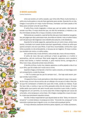 O Bicho Manjaléu
                                 Contos brasileiros


                                        Uma vez existia um velho casado, que tinha três filhas muito bonitas; o
                                 velho era muito pobre e vivia de fazer gamelas para vender. Quando foi um dia,
                                 chegou à sua porta um moço muito formoso, montado num belo cavalo e lhe
                                 falou para comprar uma de suas filhas.
                                        O velho ficou muito magoado, e disse que, por ser pobre, não havia de
                                 vender sua filha. O moço disse-lhe que, se não lha vendesse, o mataria; o ve-
                                 lho intimidado vendeu-lhe a moça e recebeu muito dinheiro.
                                        Retirando-se o cavaleiro, o pai da família não quis mais trabalhar nas game-
                                 las, por julgar que não o precisava mais, de então em diante; mas a mulher instou
                                 com ele para que não largasse o seu trabalho de costume, e ele obedeceu.
                                        Quando foi na tarde seguinte, apresentou-se um outro moço, ainda mais
                                 bonito, montado num cavalo ainda mais bem aparelhado, e disse ao velho que
                                 queria comprar uma de suas filhas. O pai ficou incomodado; contou-lhe o que
                                 tinha sucedido no dia antecedente, e recusou-se ao negócio. O moço o amea-
                                 çou também de morte, e o velho cedeu.
                                        Se o primeiro deu muito dinheiro, este ainda deu mais e foi-se embora.
                                        O velho de novo não quis continuar a fazer as gamelas e a mulher o
                                 aconselhou, até ele continuar. Pela tarde seguinte, apareceu outro cavaleiro
                                 ainda mais bonito, e melhor montado, e, pela mesma forma, carregou-lhe a
                                 filha mais moça, deixando ainda mais dinheiro.
                                        A família cá ficou muito rica; depois apareceu a velha pejada e deu à luz
                                 a um filho, que foi criado com muito luxo e mimo.
                                        Quando chegou o tempo de o menino ir para a escola, um dia brigou com
                                 um companheiro, e este lhe disse:
                                        — Ah! Tu cuidas que teu pai foi sempre rico!… Ele hoje está assim, por-
                                 que vendeu tuas irmãs!…
                                         O rapazinho ficou muito pensativo e não disse nada em casa; mas quan-
                                 do foi moço, lá num dia se armou de um alfanje e foi ao pai e à mãe e lhes dis-
                                 se que lhe contassem a história de suas três irmãs, senão os matava. O pai
                                 lhe teve mão, e contou o que se tinha passado antes de ele nascer. O moço
                                 então pediu que queria sair pelo mundo para encontrar suas irmãs, e partiu.
                                 Chegando em um caminho, viu numa casa três irmãos brigando por causa de
                                 uma bota, uma carapuça e uma chave. Ele chegou e perguntou o que era aqui-
                                 lo, e para que prestavam aquelas coisas.
                                        Os três irmãos responderam que àquela bota se dizia ”Bota, me bota em
                                 tal parte!” e a bota botava; à carapuça se dizia: “Esconde-me, carapuça!” e ela
                                 escondia a pessoa que ninguém a via; e a chave abria qualquer porta.
                                        O moço ofereceu bastante dinheiro pelos objetos, os irmãos aceitaram,


                                 124                                                            parte 2 - contos



Livro de Textos_Aluno.indd 124                                                                                         2009-11-05 15:36
 