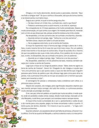 Chegou o rei muito aborrecido, dando pulos e pancadas, dizendo: “Aqui
                                 me fede a sangue real!” do que a rainha o dissuadia; até que ele tomou banho
                                 e se desencantou num belo moço.
                                         Seguiu-se o jantar, no qual a rainha perguntou-lhe:
                                         — Se aqui viesse um irmão meu, cunhado seu, você o que fazia?
                                         — Tratava e venerava como a você mesma; e se está aí, apareça.
                                         Foi a resposta do rei. O moço apareceu e foi muito considerado. Depois de
                                 muita conversação, em que contou sua viagem, foi instado para ficar ali, morando
                                 com a irmã, ao que disse que não, porque ainda lhe restava uma irmã a visitar.
                                         Na despedida, o rei dos carneiros deu ao cunhado uma lãzinha, dizendo:
                                         — Quando estiver em perigo, diga: “Valha-me o rei dos carneiros”.
                                         Também disse, depois de saber a virtude da bota:
                                         — Se eu pegasse esta bota, ia ver a rainha de Castela.
                                         O moço foi reparando nisto e formou-se logo consigo o plano de ir vê-la.
                                 Saiu, e pela mesma forma foi à casa de sua irmã mais moça. Era um palácio
                                 ainda mais bonito e rico do que os outros dois. O que lá sucedeu foi o mesmo
                                 do que nos palácios das suas irmãs mais velhas. Era o palácio do rei dos pom-
                                 bos, e este, na despedida, deu ao cunhado uma pena, com as palavras:
                                         — Quando se vir nalgum perigo, diga: “Valha-me o rei dos pombos”.
                                         Na despedida, sabendo o rei do préstimo da bota, mostrou também de-
                                 sejos de ir visitar a rainha de Castela.
                                         Logo que o moço se viu longe do palácio, disse: “Bota, bota-me agora na
                                 terra da rainha de Castela”. Assim foi. Chegado lá, ele indagou e soube que
                                 “era uma princesa que o pai queria casar, e que era tão bonita que ninguém
                                 passava pela frente do palácio que não olhasse logo para cima para vê-la na
                                 janela; mas a princesa tinha dito ao rei que só casava com o homem que pas-
                                 sasse sem levantar a vista”.
                                         O estrangeiro foi passar, e atravessou toda a distância sem olhar, e a
                                 princesa casou com ele.
                                         Depois de casados, ela indagou pela significação daqueles objetos que
                                 seu marido sempre trazia consigo; ele tudo lhe contou, e a princesa prestou
                                 muita atenção ao prestígio da chave.
                                         O rei, seu pai, tinha em palácio um quarto que nunca se abria, e neste quar-
                                 to, onde era proibido a todos entrar, estava, desde muito tempo, trancado um bi-
                                 cho Manjaléu, muito feroz, que sempre o rei mandava matar e sempre revivia.
                                         A moça tinha muita curiosidade de o ver e, aproveitando a saída do pai
                                 e do marido para uma caçada, pegou na chave encantada e abriu o quarto. O
                                 bicho pulou de dentro, dizendo: “A ti mesmo é que eu queria!…” e fugiu com
                                 ela para as brenhas.
                                         Quando voltaram, os caçadores deram por falta da princesa, e ficaram mui-
                                 to aflitos. O rei foi ao quarto do Manjaléu, e achou-o aberto e vazio, e o novo prínci-


                                 126                                                                parte 2 - contos



Livro de Textos_Aluno.indd 126                                                                                             2009-11-05 15:36
 