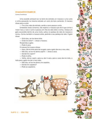 O Macaco e o Rabo (2)
                                 Contos brasileiros


                                        Uma ocasião achavam-se na beira da estrada um macaco e uma cutia
                                 e vinha passando na mesma estrada um carro de bois cantando. O macaco
                                 disse para a cutia:
                                        — Tira o teu rabo da estrada, senão o carro passa e corta.
                                        Embebido nesta conversa, não reparou o macaco que ele é que corria o
                                 maior risco, e veio o carro e passou em riba do rabo dele e cortou. Estava um
                                 gato escondido dentro de uma moita, saltou no pedaço do rabo do macaco e
                                 correu. Correu também o macaco atrás, pedindo o seu pedaço de rabo. O gato
                                 disse:
                                        — Só te dou, se me deres leite.
                                        — Onde tiro leite? — disse o macaco.
                                        Respondeu o gato:
                                        — Pede à vaca.
                                        O macaco foi à vaca e disse:
                                        — Vaca, dá-me leite para dar ao gato, para o gato dar-me o meu rabo.
                                        — Não dou; só se me deres capim! — disse a vaca.
                                        — Donde tiro capim?
                                        — Pede à velha.
                                        — Velha, dá-me capim, para eu dar à vaca, para a vaca dar-me leite, o
                                 leite para o gato me dar o meu rabo.
                                        — Não dou; só se me deres uns sapatos.
                                        — Donde tiro sapatos?
                                        — Pede ao sapateiro.




                    parte 2 - contos                                                                   129


Livro de Textos_Aluno.indd 129                                                                                   2009-11-05 15:36
 
