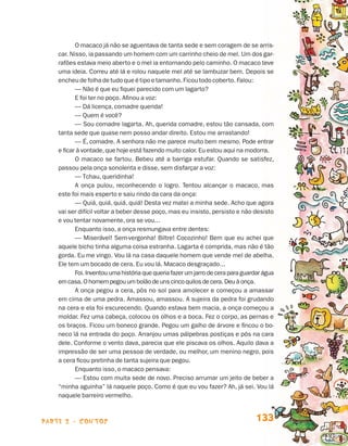 O macaco já não se aguentava de tanta sede e sem coragem de se arris-
                                 car. Nisso, ia passando um homem com um carrinho cheio de mel. Um dos gar-
                                 rafões estava meio aberto e o mel ia entornando pelo caminho. O macaco teve
                                 uma ideia. Correu até lá e rolou naquele mel até se lambuzar bem. Depois se
                                 encheu de folha de tudo que é tipo e tamanho. Ficou todo coberto. Falou:
                                        — Não é que eu fiquei parecido com um lagarto?
                                        E foi ter no poço. Afinou a voz:
                                        — Dá licença, comadre querida!
                                        — Quem é você?
                                        — Sou comadre lagarta. Ah, querida comadre, estou tão cansada, com
                                 tanta sede que quase nem posso andar direito. Estou me arrastando!
                                        — É, comadre. A senhora não me parece muito bem mesmo. Pode entrar
                                 e ficar à vontade, que hoje está fazendo muito calor. Eu estou aqui na modorra.
                                        O macaco se fartou. Bebeu até a barriga estufar. Quando se satisfez,
                                 passou pela onça sonolenta e disse, sem disfarçar a voz:
                                        — Tchau, queridinha!
                                        A onça pulou, reconhecendo o logro. Tentou alcançar o macaco, mas
                                 este foi mais esperto e saiu rindo da cara da onça:
                                        — Quiá, quiá, quiá, quiá! Desta vez matei a minha sede. Acho que agora
                                 vai ser difícil voltar a beber desse poço, mas eu insisto, persisto e não desisto
                                 e vou tentar novamente, ora se vou...
                                        Enquanto isso, a onça resmungava entre dentes:
                                        — Miserável! Sem-vergonha! Biltre! Cocozinho! Bem que eu achei que
                                 aquele bicho tinha alguma coisa estranha. Lagarta é comprida, mas não é tão
                                 gorda. Eu me vingo. Vou lá na casa daquele homem que vende mel de abelha.
                                 Ele tem um bocado de cera. Eu vou lá. Macaco desgraçado...
                                        Foi. Inventou uma história que queria fazer um jarro de cera para guardar água
                                 em casa. O homem pegou um bolão de uns cinco quilos de cera. Deu à onça.
                                        A onça pegou a cera, pôs no sol para amolecer e começou a amassar
                                 em cima de uma pedra. Amassou, amassou. A sujeira da pedra foi grudando
                                 na cera e ela foi escurecendo. Quando estava bem macia, a onça começou a
                                 moldar. Fez uma cabeça, colocou os olhos e a boca. Fez o corpo, as pernas e
                                 os braços. Ficou um boneco grande. Pegou um galho de árvore e fincou o bo-
                                 neco lá na entrada do poço. Arranjou umas pálpebras postiças e pôs na cara
                                 dele. Conforme o vento dava, parecia que ele piscava os olhos. Aquilo dava a
                                 impressão de ser uma pessoa de verdade, ou melhor, um menino negro, pois
                                 a cera ficou pretinha de tanta sujeira que pegou.
                                        Enquanto isso, o macaco pensava:
                                        — Estou com muita sede de novo. Preciso arrumar um jeito de beber a
                                 “minha aguinha” lá naquele poço. Como é que eu vou fazer? Ah, já sei. Vou lá
                                 naquele barreiro vermelho.



                    parte 2 - contos                                                                          133


Livro de Textos_Aluno.indd 133                                                                                           2009-11-05 15:36
 