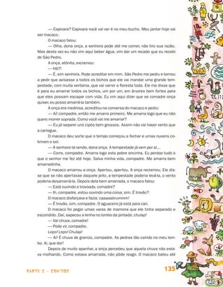— Capivara? Capivara você vai ver é no meu bucho. Meu jantar hoje vai
                                 ser macaco.
                                        O macaco falou:
                                        — Olha, dona onça, a senhora pode até me comer, não tiro sua razão.
                                 Mas desta vez eu não vim aqui beber água, vim dar um recado que eu recebi
                                 de São Pedro.
                                        A onça, atônita, exclamou:
                                        — Hã?!
                                        — É, sim senhora. Pode acreditar em mim. São Pedro me pediu e tornou
                                 a pedir que avisasse a todos os bichos que ele vai mandar uma grande tem-
                                 pestade, com muita ventania, que vai varrer a floresta toda. Ele me disse que
                                 é para eu amarrar todos os bichos, um por um, em árvores bem fortes para
                                 que eles possam escapar com vida. Eu vim aqui dizer que se comadre onça
                                 quiser, eu posso amarrá-la também.
                                        A onça era medrosa, acreditou na conversa do macaco e pediu:
                                        — Ai! compadre, então me amarra primeiro. Me amarra logo que eu não
                                 quero morrer soprada. Como você vai me amarrar?
                                        — Eu já separei uns cipós bem grossos. Assim não vai haver vento que
                                 a carregue.
                                        O macaco deu sorte que o tempo começou a fechar e umas nuvens co-
                                 briram o sol.
                                        — A senhora tá vendo, dona onça. A tempestade já vem por aí...
                                        — Corre, compadre. Amarra logo esta pobre oncinha. Eu perdoo tudo o
                                 que o senhor me fez até hoje. Salva minha vida, compadre. Me amarra bem
                                 amarradinha.
                                        O macaco amarrou a onça. Apertou, apertou. A onça reclamou. Ele dis-
                                 se que se não apertasse daquele jeito, a tempestade poderia levá-la, o vento
                                 poderia desamarrá-la. Depois dela bem amarrada, o macaco falou:
                                        — Está ouvindo a trovoada, comadre?
                                        — Ih, compadre, estou ouvindo uma coisa, sim. É trovão?
                                        O macaco disfarçava e fazia: caaaaabrummm!
                                        — É trovão, sim, compadre. O aguaceiro já está para cair.
                                        O macaco foi pegar umas varas de mamona que ele tinha separado e
                                 escondido. Daí, sapecou a lenha no lombo da pintada: chulap!
                                        — Vai chuva, comadre!
                                        — Pode vir, compadre.
                                        Lepo! Lepo! Chulap!
                                        — Ai! É chuva de granizo, compadre. As pedras tão caindo no meu lom-
                                 bo. Ai, que dor!
                                        Depois de muito apanhar, a onça percebeu que aquela chuva não esta-
                                 va molhando. Como estava amarrada, não pôde reagir. O macaco bateu até



                    parte 2 - contos                                                                   135


Livro de Textos_Aluno.indd 135                                                                                   2009-11-05 15:36
 