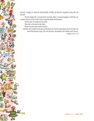 cansar e largou a onça lá, desmaiada. Então, foi dormir no galho mais alto da
                                 árvore.
                                       No dia seguinte, a onça tinha sumido. Daí, o macaco pegou a família, se
                                 mudou dali e nunca mais voltou àquela parte da floresta.
                                       Entrou por uma perna de pinto.
                                       Saiu por uma perna de pato.
                                       Quem quiser que conte quatro.
                                    [Versão de Lisaldina Paixão, publicada em Contos populares fluminenses, de
                                          Ana Rita Paixão (org.). Rio de Janeiro: Secretaria de Estado da Cultura/
                                                                                                  Inepac, s/d. v. 1]




                                 136                                                             parte 2 - contos



Livro de Textos_Aluno.indd 136                                                                                         2009-11-05 15:36
 
