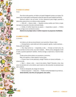 O Leão e o Javali
                                 Esopo


                                       Num dia muito quente, um leão e um javali chegaram juntos a um poço. Es-
                                 tavam com muita sede e começaram a discutir para ver quem beberia primeiro.
                                       Nenhum cedia a vez ao outro. Já iam atracar-se para brigar, quando o
                                 leão olhou para cima e viu vários urubus voando.
                                       — Olhe lá! — disse o leão. — Aqueles urubus estão com fome e espe-
                                 ram para ver qual de nós dois será derrotado.
                                       — Então, é melhor fazermos as pazes — respondeu o javali. — Prefiro
                                 ser seu amigo a ser comida de urubus.
                                       Diante de um perigo maior, é melhor esquecer as pequenas rivalidades.



                                 O Lobo e o Cão
                                 La Fontaine


                                       Um lobo e um cão se encontraram num caminho. Disse o lobo:
                                       — Companheiro, você está com ótimo aspecto: gordo, o pelo lustroso…
                                 Estou até com inveja!
                                       — Ora, faça como eu — respondeu o cão. — Arranje um bom amo. Eu
                                 tenho comida na hora certa, sou bem tratado… Minha única obrigação é latir
                                 à noite, quando aparecem ladrões. Venha comigo e você terá o mesmo trata-
                                 mento.
                                       O lobo achou ótima ideia e se puseram a caminho.
                                       Mas, de repente, o lobo reparou numa coisa.
                                       — O que é isso no seu pescoço, amigo? Parece um pouco esfolado… —
                                 observou ele.
                                       — Bem — disse o cão — isso é da coleira. Sabe? Durante o dia, meu
                                 amo me prende com uma coleira, que é para eu não assustar as pessoas que
                                 vêm visitá-lo.
                                       O lobo se despediu do amigo ali mesmo:
                                       — Vamos esquecer — disse ele. — Prefiro minha liberdade à sua fartura.
                                       Antes faminto, mas livre, do que gordo, mas cativo.




                                 142                                                          parte 2 - fábulas



Livro de Textos_Aluno.indd 142                                                                                    2009-11-05 15:36
 