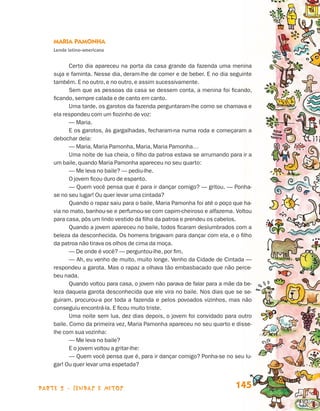 Maria Pamonha
                                 Lenda latino-americana


                                        Certo dia apareceu na porta da casa grande da fazenda uma menina
                                 suja e faminta. Nesse dia, deram-lhe de comer e de beber. E no dia seguinte
                                 também. E no outro, e no outro, e assim sucessivamente.
                                        Sem que as pessoas da casa se dessem conta, a menina foi ficando,
                                 ficando, sempre calada e de canto em canto.
                                        Uma tarde, os garotos da fazenda perguntaram-lhe como se chamava e
                                 ela respondeu com um fiozinho de voz:
                                        — Maria.
                                        E os garotos, às gargalhadas, fecharam-na numa roda e começaram a
                                 debochar dela:
                                        — Maria, Maria Pamonha, Maria, Maria Pamonha…
                                        Uma noite de lua cheia, o filho da patroa estava se arrumando para ir a
                                 um baile, quando Maria Pamonha apareceu no seu quarto:
                                        — Me leva no baile? — pediu-lhe.
                                        O jovem ficou duro de espanto.
                                        — Quem você pensa que é para ir dançar comigo? — gritou. — Ponha-
                                 se no seu lugar! Ou quer levar uma cintada?
                                        Quando o rapaz saiu para o baile, Maria Pamonha foi até o poço que ha-
                                 via no mato, banhou-se e perfumou-se com capim-cheiroso e alfazema. Voltou
                                 para casa, pôs um lindo vestido da filha da patroa e prendeu os cabelos.
                                        Quando a jovem apareceu no baile, todos ficaram deslumbrados com a
                                 beleza da desconhecida. Os homens brigavam para dançar com ela, e o filho
                                 da patroa não tirava os olhos de cima da moça.
                                        — De onde é você? — perguntou-lhe, por fim.
                                        — Ah, eu venho de muito, muito longe. Venho da Cidade de Cintada —
                                 respondeu a garota. Mas o rapaz a olhava tão embasbacado que não perce-
                                 beu nada.
                                        Quando voltou para casa, o jovem não parava de falar para a mãe da be-
                                 leza daquela garota desconhecida que ele vira no baile. Nos dias que se se-
                                 guiram, procurou-a por toda a fazenda e pelos povoados vizinhos, mas não
                                 conseguiu encontrá-la. E ficou muito triste.
                                        Uma noite sem lua, dez dias depois, o jovem foi convidado para outro
                                 baile. Como da primeira vez, Maria Pamonha apareceu no seu quarto e disse-
                                 lhe com sua vozinha:
                                        — Me leva no baile?
                                        E o jovem voltou a gritar-lhe:
                                        — Quem você pensa que é, para ir dançar comigo? Ponha-se no seu lu-
                                 gar! Ou quer levar uma espetada?



                    parte 2 - lendas e mitos                                                            145


Livro de Textos_Aluno.indd 145                                                                                    2009-11-05 15:36
 