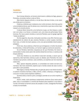 Pandora
                                 Mitologia grega


                                       Num tempo distante, os homens dominaram a dádiva do fogo, graças a
                                 Prometeu, tornando melhor a vida na Terra.
                                       Mas diante daquela afronta, a ira de Zeus não teve limites, e ele resol-
                                 veu então punir os homens.
                                       Ordenou a Hefesto que moldasse uma mulher de barro, tão linda quanto
                                 uma verdadeira deusa, que lhe desse voz e movimento e que seus olhos inspi-
                                 rassem um encanto divino.
                                       A deusa Atena teceu-lhe uma belíssima roupa, as três Graças a cobri-
                                 ram com jóias e as Horas a coroaram com uma tiara de perfumadas flores
                                 brancas. Por isso a jovem recebeu o nome de Pandora, que em grego significa
                                 “todas as dádivas”.
                                       No dia seguinte, Zeus deu instruções secretas a seu filho Hermes que,
                                 obedecendo às ordens do pai, ensinou Pandora a contar suaves mentiras.
                                 Com isso, a mulher de barro passou a ter uma personalidade dissimulada e
                                 perigosa.
                                       Feito isso, Zeus ordenou a Hermes que entregasse a mulher de presen-
                                 te a Epimeteu, irmão de Prometeu, um homem ingênuo e lento de raciocínio.
                                       Ao ver Pandora, Epimeteu esqueceu-se de que Prometeu lhe havia re-
                                 comendado muitas vezes para não aceitar presentes de Zeus; e aceitou-a de
                                 braços abertos.
                                       Certo dia, Pandora viu uma ânfora muito bem lacrada, e assim que se
                                 aproximou dela Epimeteu alertou-a para se afastar, pois Prometeu lhe reco-
                                 mendara que jamais a abrisse, caso contrário, os espíritos do mal recairiam
                                 sobre eles.
                                       Mas, apesar daquelas palavras, a curiosidade da mulher de barro au-
                                 mentava; não mais resistindo, esperou que o marido saísse de casa e correu
                                 para abrir o jarro proibido.
                                       Mal ergueu a tampa, Pandora deu um grito de pavor e do interior da ânfo-
                                 ra saíram monstros horríveis: o Mal, a Fome, o Ódio, a Doença, a Vingança, a
                                 Loucura e muitos outros espíritos maléficos…
                                       Quando voltou a lacrar a jarra, conseguiu prender ali um único espírito, a
                                 Esperança.
                                       Assim, então, tudo aconteceu exatamente conforme Zeus havia plane-
                                 jado. Usou a curiosidade e a mentira de Pandora para espalhar o mal sobre o
                                 mundo, tornando os homens duros de coração e cruéis, castigando Prometeu
                                 e toda a humanidade.




                    parte 2 - lendas e mitos                                                              149


Livro de Textos_Aluno.indd 149                                                                                      2009-11-05 15:36
 
