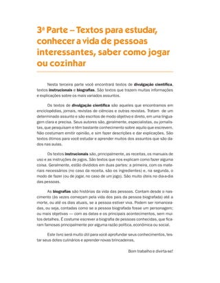 3a Parte – Textos para estudar,
                                 conhecer a vida de pessoas
                                 interessantes, saber como jogar
                                 ou cozinhar

                                       Nesta terceira parte você encontrará textos de divulgação científica,
                                 textos instrucionais e biografias. São textos que trazem muitas informações
                                 e explicações sobre os mais variados assuntos.

                                       Os textos de divulgação científica são aqueles que encontramos em
                                 enciclopédias, jornais, revistas de ciências e outras revistas. Tratam de um
                                 determinado assunto e são escritos de modo objetivo e direto, em uma lingua-
                                 gem clara e precisa. Seus autores são, geralmente, especialistas, ou jornalis-
                                 tas, que pesquisam e têm bastante conhecimento sobre aquilo que escrevem.
                                 Não costumam emitir opinião, e sim fazer descrições e dar explicações. São
                                 textos ótimos para você estudar e aprender muitos dos assuntos que são da-
                                 dos nas aulas.

                                        Os textos instrucionais são, principalmente, as receitas, os manuais de
                                 uso e as instruções de jogos. São textos que nos explicam como fazer alguma
                                 coisa. Geralmente, estão divididos em duas partes: a primeira, com os mate-
                                 riais necessários (no caso da receita, são os ingredientes) e, na segunda, o
                                 modo de fazer (ou de jogar, no caso de um jogo). São muito úteis no dia-a-dia
                                 das pessoas.

                                       As biografias são histórias da vida das pessoas. Contam desde o nas-
                                 cimento (às vezes começam pela vida dos pais da pessoa biografada) até a
                                 morte, ou até os dias atuais, se a pessoa estiver viva. Podem ser romancea-
                                 das, ou seja, contadas como se a pessoa biografada fosse um personagem;
                                 ou mais objetivas — com as datas e os principais acontecimentos, sem mui-
                                 tos detalhes. É costume escrever a biografia de pessoas conhecidas, que fica-
                                 ram famosas principalmente por alguma razão política, econômica ou social.

                                       Este livro será muito útil para você aprofundar seus conhecimentos, tes-
                                 tar seus dotes culinários e aprender novas brincadeiras.

                                                                                     Bom trabalho e divirta-se!




Livro de Textos_Aluno.indd 153                                                                                    2009-11-05 15:37
 