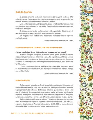 Galo-de-campina

                                       O galo-de-campina, conhecido na Amazônia por tangará, pertence à fa-
                                 mília do cardeal. Suas penas são escuras, mas a cabeça e o pescoço são ver-
                                 melhos. Alimenta-se de sementes, frutinhas e insetos.
                                       Vive em bandos nas caatingas do Nordeste e no Brasil Central, do mes-
                                 mo jeito que outro pássaro, o corrupião. Os dois são considerados as mais
                                 belas aves da região.
                                       O galo-de-campina não canta quando está engaiolado. Só canta em li-
                                 berdade, numa certa época do ano, e de manhã bem cedinho.
                                       Em Alagoas, onde ele tem fama de cantor, é treinado e vendido a preços
                                 muito elevados.
                                                                      (Superinteressante, novembro de 1996)



                                 PElo da gata pode ter mais cor que o do macho

                                 Por que a variedade de cor é tão maior nas gatas do que nos gatos?
                                        A cor da pelagem dos gatos é definida pelos genes que estão no cro-
                                 mossomo X, o mesmo que determina o sexo. Na reprodução, a fêmea sempre
                                 contribui com um cromossomo do tipo X, e o macho pode enviar um X ou um Y.
                                 Se o feto se formar por uma combinação de cromossomos XX, será fêmea; se
                                 for XY, macho.
                                        “Como a fêmea tem dois X, a variação das cores pode ser maior”, expli-
                                 ca o veterinário Ladislau Deutsch, da Imparque, empresa que planeja zoológi-
                                 cos em São Paulo.
                                                                        (Superinteressante, novembro de 1996)



                                 Desmatamento

                                        É alarmante a situação no Brasil, sobretudo nos estados litorâneos, pri-
                                 mitivamente recobertos pela Mata Atlântica, e na região Amazônica. Restam
                                 hoje apenas 3% da extensão de Floresta Atlântica que existia no Brasil colo-
                                 nial. A existência de matas ainda extensas na região Norte não significa que
                                 espécies ameaçadas pela destruição da Mata Atlântica possam se abrigar na
                                 Amazônia, pois o clima e o relevo são diferentes, assim como a flora e a fauna.
                                        As florestas tropicais, que só cobrem 7% da superfície terrestre, abrigam
                                 mais da metade das espécies vegetais e animais conhecidas. Das 100.000
                                 espécies de plantas da América Latina, cerca de 30.000 se concentram na
                                 Amazônia, onde o desmatamento atinge taxas alarmantes.



                    parte 3 - TEXTOS DE DIVULGAÇÃO CIENTÍFICA                                             155


Livro de Textos_Aluno.indd 155                                                                                      2009-11-05 15:37
 