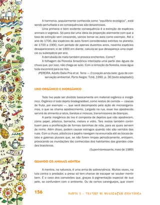 A harmonia, popularmente conhecida como “equilíbrio ecológico”, está
                                 sendo perturbada e as consequências são desastrosas.
                                       Uma primeira e bem evidente consequência é a extinção de espécies
                                 animais e vegetais. Só para dar uma ideia da proporção alarmante com que a
                                 taxa de extinção vem crescendo, vamos tomar as aves como exemplo. Até o
                                 ano de 1700, dez espécies de aves foram consideradas extintas no planeta;
                                 de 1700 a 1900, num período de apenas duzentos anos, noventa espécies
                                 desapareceram; e de 1900 em diante, calcula-se que desapareça uma espé-
                                 cie ou subespécie por ano.
                                       A derrubada da mata também provoca enchentes. Como?
                                       A folhagem da Floresta Amazônica intercepta uma parte das águas da
                                 chuva que, por isso, não chega ao solo. Com a remoção da floresta, essa água
                                 toda escorrerá para os rios.
                                    (PEREIRA, Adolfo Dalla Pria et al. Terra — O coração ainda bate; guia de con-
                                         servação ambiental. Porto Alegre: Tchê, 1990. p. 36 [texto adaptado])



                                 Lixo orgânico e inorgânico

                                       Todo lixo pode ser dividido basicamente em material orgânico e inorgâ-
                                 nico. Orgânico é todo dejeto biodegradável, como restos de comida — cascas
                                 de fruta, por exemplo —, que será decomposto pela ação de microorganis-
                                 mos, o que se chama apodrecimento. Largado na rua, esse lixo apodrecido
                                 servirá de alimento a ratos, baratas e moscas, transmissores de doenças.
                                       A parte inorgânica do lixo é composta de dejetos que não apodrecem,
                                 como papel, plástico, borracha, metais e vidro. Tais restos também contri-
                                 buem para a proliferação de formas daninhas de vida, para as quais servem
                                 de ninho. Além disso, podem causar estragos quando não são varridos das
                                 ruas. Com a chuva, plásticos e papéis navegam na enxurrada até as bocas-de-
                                 lobo e galerias pluviais que, se não forem limpas periodicamente, entopem,
                                 provocando as inundações tão conhecidas dos habitantes das grandes cida-
                                 des brasileiras.
                                                                            (Superinteressante, maio de 1989)



                                 Quando os animais mentem

                                       A mentira, na natureza, é uma arma de sobrevivência. Muitas vezes, na
                                 luta contra o predador, a presa só tem chance de escapar se souber mentir
                                 bem. É o caso dos camaleões que, graças à pigmentação especial de sua
                                 pele, se confundem com o ambiente. Ou de certos caranguejos, que vivem


                                 156                        parte 3 - TEXTOS DE DIVULGAÇÃO CIENTÍFICA



Livro de Textos_Aluno.indd 156                                                                                      2009-11-05 15:37
 