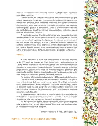 mas que ficam secas durante o inverno, ocorrem vegetações como a palmeira
                                 carandá e o paratudal.
                                        Durante a seca, os campos são cobertos predominantemente por gra-
                                 míneas e vegetação de cerrado. Essa vegetação também está presente nos
                                 pontos mais elevados, onde não ocorre inundação. Nos pontos ainda mais
                                 altos, como os picos dos morros, há vegetação semelhante à da caatinga,
                                 com barrigudas, gravatás e mandacarus. Ainda há a ocorrência de vitória-ré-
                                 gia, planta típica da Amazônia. Entre as poucas espécies endêmicas está o
                                 carandá, semelhante à carnaúba.
                                        A vegetação aquática é fundamental para a vida pantaneira: imensas
                                 áreas são cobertas por batume, plantas flutuantes como o aguapé e a salvínia.
                                 Essas plantas são carregadas pelas águas dos rios e juntas formam verdadei-
                                 ras ilhas verdes, que na região recebem o nome de camalotes. Há ainda no
                                 Pantanal áreas com mata densa e sombria. Em torno das margens mais eleva-
                                 das dos rios ocorre a palmeira acuri, que forma uma floresta de galerias com
                                 outras árvores, como o pau-de-novato, a embaúba, o genipapo e as figueiras.

                                 j Fauna


                                        A fauna pantaneira é muito rica, provavelmente a mais rica do plane-
                                 ta. Há 650 espécies de aves (no Brasil inteiro estão catalogadas cerca de
                                 1.800). A mais espetacular é a arara-azul-grande, uma espécie ameaçada de
                                 extinção. Há ainda tuiuiús (a ave símbolo do Pantanal), tucanos, periquitos,
                                 garças-brancas, jaburus, beija-flores (os menores chegam a pesar dois gra-
                                 mas), socós (espécie de garça de coloração castanha), jaçanãs, emas, serie-
                                 mas, papagaios, colhereiros, gaviões, carcarás e curicacas.
                                        No Pantanal já foram catalogadas mais de 1.100 espécies de borboletas.
                                        Contam-se mais de 80 espécies de mamíferos, sendo os principais a
                                 onça-pintada (atinge 1,2 m de comprimento e pesa até 150 kg), capivara, lo-
                                 binho, veado-campeiro, veado-catingueiro, lobo-guará, macaco-prego, cervo-
                                 do-pantanal, bugio (macaco que produz um ruído assustador ao amanhecer),
                                 porco-do-mato, tamanduá, cachorro-do-mato, anta, bicho-preguiça, ariranha,
                                 suçuarana, quati, tatu, etc.
                                        A região também é extremamente piscosa, já tendo sido catalogadas
                                 263 espécies de peixes: piranha, pacu, pintado, dourado, cachara, curimbatá,
                                 piraputanga, jaú e piau são algumas das espécies encontradas.
                                        Há 93 espécies de répteis, sendo o principal o jacaré (jacaré-do-panta-
                                 nal e jacaré-de-coroa), sucuri, jiboia, cobras-d’água, lagartos (camaleão, calan-
                                 go-verde) e quelônios (jabuti e cágado).

                                                                 Extraído e adaptado de http://pt.wikipedia.org/



                    parte 3 - TEXTOS DE DIVULGAÇÃO CIENTÍFICA                                              165


Livro de Textos_Aluno.indd 165                                                                                       2009-11-05 15:37
 