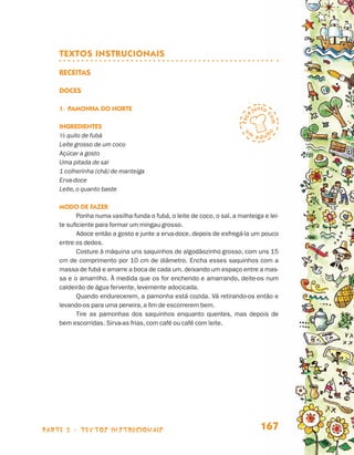   
                                 TEXTOS INSTRUCIONAIS

                                 Receitas

                                 Doces

                                 1.	 Pamonha do Norte

                                 Ingredientes
                                 ½ quilo de fubá
                                 Leite grosso de um coco
                                 Açúcar a gosto
                                 Uma pitada de sal
                                 1 colherinha (chá) de manteiga
                                 Erva-doce
                                 Leite, o quanto baste

                                 Modo de fazer
                                        Ponha numa vasilha funda o fubá, o leite de coco, o sal, a manteiga e lei-
                                 te suficiente para formar um mingau grosso.
                                        Adoce então a gosto e junte a erva-doce, depois de esfregá-la um pouco
                                 entre os dedos.
                                        Costure à máquina uns saquinhos de algodãozinho grosso, com uns 15
                                 cm de comprimento por 10 cm de diâmetro. Encha esses saquinhos com a
                                 massa de fubá e amarre a boca de cada um, deixando um espaço entre a mas-
                                 sa e o amarrilho. À medida que os for enchendo e amarrando, deite-os num
                                 caldeirão de água fervente, levemente adocicada.
                                        Quando endurecerem, a pamonha está cozida. Vá retirando-os então e
                                 levando-os para uma peneira, a fim de escorrerem bem.
                                        Tire as pamonhas dos saquinhos enquanto quentes, mas depois de
                                 bem escorridas. Sirva-as frias, com café ou café com leite.




                    parte 3 - TEXTOS instrucionais                                                         167


Livro de Textos_Aluno.indd 167                                                                                       2009-11-05 15:37
 