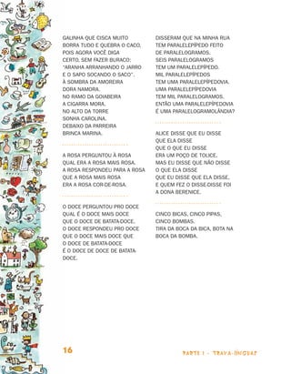 Galinha que cisca muito        DISSERAM QUE NA MINHA RUA
                                borra tudo e quebra o caco,    TEM PARALELEPÍPEDO FEITO
                                pois agora você diga           DE PARALELOGRAMOS.
                                certo, sem fazer buraco:       SEIS PARALELOGRAMOS
                                “aranha arranhando o jarro     TEM UM PARALELEPÍPEDO.
                                e o sapo socando o saco”.      MIL PARALELEPÍPEDOS
                                À sombra da amoreira           TEM UMA PARALELEPÍPEDOVIA.
                                Dora namora.                   UMA PARALELEPÍPEDOVIA
                                No ramo da goiabeira           TEM MIL PARALELOGRAMOS.
                                A cigarra mora.                ENTÃO UMA PARALELEPÍPEDOVIA
                                No alto da torre               É UMA PARALELOGRAMOLÂNDIA?
                                sonha Carolina.
                                Debaixo da parreira
                                brinca Marina.                 ALICE DISSE QUE EU DISSE
                                                               QUE ELA DISSE
                                                               QUE O QUE EU DISSE
                                A ROSA PERGUNTOU À ROSA        ERA UM POÇO DE TOLICE.
                                QUAL ERA A ROSA MAIS ROSA.     MAS EU DISSE QUE NÃO DISSE
                                A ROSA RESPONDEU PARA A ROSA   O QUE ELA DISSE
                                QUE A ROSA MAIS ROSA           QUE EU DISSE QUE ELA DISSE,
                                ERA A ROSA COR-DE-ROSA.        E QUEM FEZ O DISSE-DISSE FOI
                                                               A DONA BERENICE.

                                O DOCE PERGUNTOU PRO DOCE
                                QUAL É O DOCE MAIS DOCE        CINCO BICAS, CINCO PIPAS,
                                QUE O DOCE DE BATATA-DOCE.     CINCO BOMBAS.
                                O DOCE RESPONDEU PRO DOCE      TIRA DA BOCA DA BICA, BOTA NA
                                QUE O DOCE MAIS DOCE QUE       BOCA DA BOMBA.
                                O DOCE DE BATATA-DOCE
                                É O DOCE DE DOCE DE BATATA-
                                DOCE.




                                16                                       parte 1 - trava-línguas



Livro de Textos_Aluno.indd 16                                                                      2009-11-05 15:35
 