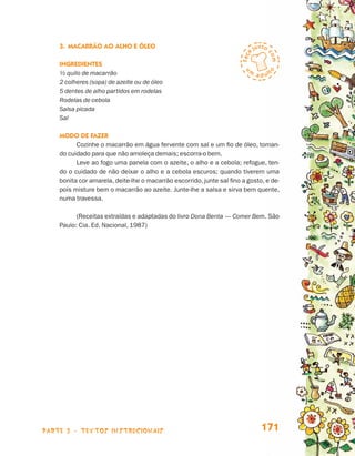 3.	Macarrão ao Alho e Óleo

                                 Ingredientes
                                 ½ quilo de macarrão
                                 2 colheres (sopa) de azeite ou de óleo
                                 5 dentes de alho partidos em rodelas
                                 Rodelas de cebola
                                 Salsa picada
                                 Sal

                                 Modo de fazer
                                       Cozinhe o macarrão em água fervente com sal e um fio de óleo, toman-
                                 do cuidado para que não amoleça demais; escorra-o bem.
                                       Leve ao fogo uma panela com o azeite, o alho e a cebola; refogue, ten-
                                 do o cuidado de não deixar o alho e a cebola escuros; quando tiverem uma
                                 bonita cor amarela, deite-lhe o macarrão escorrido, junte sal fino a gosto, e de-
                                 pois misture bem o macarrão ao azeite. Junte-lhe a salsa e sirva bem quente,
                                 numa travessa.

                                       (Receitas extraídas e adaptadas do livro Dona Benta — Comer Bem. São
                                 Paulo: Cia. Ed. Nacional, 1987)




                    parte 3 - TEXTOS instrucionais                                                         171


Livro de Textos_Aluno.indd 171                                                                                       2009-11-05 15:37
 