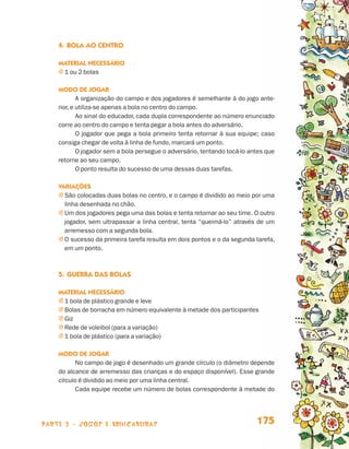 4.	Bola ao centro

                                 Material necessário
                                 j 1 ou 2 bolas

                                 Modo de jogar
                                         A organização do campo e dos jogadores é semelhante à do jogo ante-
                                 rior, e utiliza-se apenas a bola no centro do campo.
                                         Ao sinal do educador, cada dupla correspondente ao número enunciado
                                 corre ao centro do campo e tenta pegar a bola antes do adversário.
                                         O jogador que pega a bola primeiro tenta retornar à sua equipe; caso
                                 consiga chegar de volta à linha de fundo, marcará um ponto.
                                         O jogador sem a bola persegue o adversário, tentando tocá-lo antes que
                                 retorne ao seu campo.
                                         O ponto resulta do sucesso de uma dessas duas tarefas.

                                 Variações
                                 j  ão colocadas duas bolas no centro, e o campo é dividido ao meio por uma
                                   S
                                   linha desenhada no chão.
                                 j  m dos jogadores pega uma das bolas e tenta retornar ao seu time. O outro
                                   U
                                   jogador, sem ultrapassar a linha central, tenta “queimá-lo” através de um
                                   arremesso com a segunda bola.
                                 j  sucesso da primeira tarefa resulta em dois pontos e o da segunda tarefa,
                                   O
                                   em um ponto.



                                 5.	Guerra das bolas

                                 Material necessário
                                 j 1 bola de plástico grande e leve
                                 j Bolas de borracha em número equivalente à metade dos participantes
                                 j Giz
                                 j Rede de voleibol (para a variação)
                                 j 1 bola de plástico (para a variação)

                                 Modo de jogar
                                        No campo de jogo é desenhado um grande círculo (o diâmetro depende
                                 do alcance de arremesso das crianças e do espaço disponível). Esse grande
                                 círculo é dividido ao meio por uma linha central.
                                        Cada equipe recebe um número de bolas correspondente à metade do




                    parte 3 - jogos e brincadeiras                                                      175


Livro de Textos_Aluno.indd 175                                                                                    2009-11-05 15:37
 