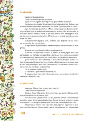 3.	A batalha

                                        Jogadores: Duas pessoas.
                                        Cartas: Um baralho comum completo.
                                        Objetivo: Cada jogador deverá procurar ganhar todas as cartas.
                                        Distribuição: Um dos participantes distribui todas as cartas. Cada um põe
                                 suas cartas bem empilhadas, fechadas à sua frente. É proibido olhar as cartas.
                                        Jogo: Vamos supor que Helena e Maria estejam jogando. Cada uma abre
                                 uma carta de cima da sua pilha e coloca-a sobre a mesa (não faz diferença se
                                 uma abrir a carta antes da outra). A que abrir a carta mais alta pega as duas
                                 cartas, mesmo que sejam de naipes diferentes, e as coloca, fechadas, embai-
                                 xo de sua pilha.
                                        As duas repetem a jogada com a carta de cima da pilha, e a que tiver a
                                 carta mais alta fica com as duas.
                                        As jogadas se repetem assim, sucessivamente, até terminarem as duas
                                 pilhas.
                                        Se as cartas forem iguais, está declarada a guerra.
                                        As cartas são deixadas na mesa, e Helena e Maria jogam mais uma
                                 carta, desta vez fechada, sobrepondo-a à carta que ficou na mesa, mas sem
                                 cobri-la totalmente; jogam mais uma carta, aberta, sobrepondo-a à segunda.
                                        Quem tirar a carta mais alta entre as duas últimas fica com as seis car-
                                 tas. Se as duas últimas cartas forem iguais, a Batalha entra na segunda fase,
                                 e cada participante joga mais uma carta fechada e outra aberta; quem tirar a
                                 carta mais alta ficará com as dez cartas.
                                        Fim: O vencedor do jogo será:
                                        1. o primeiro a ganhar todas as cartas; ou
                                        2. o jogador que tiver maior número de cartas a uma determinada hora
                                 fixada para terminar o jogo.



                                 4. Trinta e um

                                        Jogadores: Três ou mais (quanto mais, melhor)
                                        Cartas: Um baralho comum.
                                        Objetivo: Reunir três cartas do mesmo naipe que somem 31, ou conse-
                                 guir juntar três cartas do mesmo valor.
                                        Valor das cartas: Os ases valem 11; reis, damas e valetes, 10 pontos cada;
                                 as outras cartas têm o valor indicado nelas. A única forma de juntar três cartas
                                 que somem 31 é conseguir um ás e duas cartas que valham dez pontos cada.
                                        Três cartas do mesmo valor equivalem a 30,5 pontos e ganham de qual-
                                 quer outro jogo, exceto três cartas do mesmo naipe valendo 31. Três ases ga-


                                 188                                         parte 3 - jogos e brincadeiras



Livro de Textos_Aluno.indd 188                                                                                       2009-11-05 15:37
 