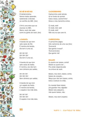 Bá-bé-bi-bó-bu                 Cachorrinho
                                O bá-bé-bi-bó-bu               Cachorrinho está latindo
                                Vamos todos aprender,          lá no fundo do quintal.
                                soletrando o bê-á-bá.          Cala a boca, cachorrinho!
                                na cartilha do ABC. [bis]      Deixa o meu benzinho entrar.

                                O M é uma letra que se         Ô, tindô, lelê!
                                escreve no ABC.                Ô, tindô, lelê, lalá!
                                Maria, você não sabe           Ô, tindô, lelê!
                                como eu gosto de você. [bis]   Não sou eu que caio lá.



                                A barata                       Carrocinha
                                A barata diz que tem           A carrocinha pegou
                                sete saias de filó.            três cachorros de uma vez [bis]
                                É mentira da barata,           Tra-la-la-lá
                                ela tem é uma só.              Que gente é essa?
                                                               Tra-la-la-lá [bis]
                                Ah! Ah! Ah!                    Que gente má!
                                Oh! Oh! Oh!
                                Ela tem é uma só.
                                                               Balaio
                                A barata diz que tem           Eu queria ser balaio, sinhá!
                                sete saias de balão.           Balaio eu queria ser…
                                É mentira, ela não tem         Pra andar dependurado
                                nem dinheiro pro sabão.        na cintura de você.

                                Ah! Ah! Ah!                    Balaio, meu bem, balaio, sinhá,
                                Oh! Oh! Oh!                    balaio do coração…
                                Nem dinheiro pro sabão.        Moça que não tem balaio, sinhá,
                                                               bota a costura no chão.
                                A barata diz que tem
                                um sapato de fivela.           Eu mandei fazer balaio
                                É mentira da barata,           pra guardar meu algodão
                                o sapato é da mãe dela.        Balaio saiu pequeno,
                                                               não quero balaio, não.
                                Ah! Ah! Ah!
                                Oh! Oh! Oh!                    Balaio, meu bem [repete]
                                O sapato é da mãe dela.




                                22                                    parte 1 - cantigas de roda



Livro de Textos_Aluno.indd 22                                                                      2009-11-05 15:35
 