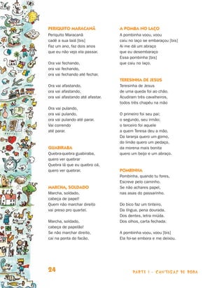 Periquito Maracanã               A pomba no laço
                                Periquito Maracanã               A pombinha voou, voou
                                cadê a sua Iaiá [bis]            caiu no laço se embaraçou [bis]
                                Faz um ano, faz dois anos        Ai me dá um abraço
                                que eu não vejo ela passar.      que eu desembaraço
                                                                 Essa pombinha [bis]
                                Ora vai fechando,                que caiu no laço.
                                ora vai fechando,
                                ora vai fechando até fechar.
                                                                 Teresinha de Jesus
                                Ora vai afastando,               Teresinha de Jesus
                                ora vai afastando,               de uma queda foi ao chão.
                                ora vai afastando até afastar.   Acudiram três cavalheiros,
                                                                 todos três chapéu na mão
                                Ora vai pulando,
                                ora vai pulando,                 O primeiro foi seu pai;
                                ora vai pulando até parar.       o segundo, seu irmão;
                                Vai correndo                     o terceiro foi aquele
                                até parar.                       a quem Teresa deu a mão.
                                                                 Da laranja quero um gomo,
                                                                 do limão quero um pedaço,
                                Guabiraba                        da morena mais bonita
                                Quebra-quebra guabiraba,         quero um beijo e um abraço.
                                quero ver quebrar
                                Quebra lá que eu quebro cá,
                                quero ver quebrar.               Pombinha
                                                                 Pombinha, quando tu fores,
                                                                 Escreve pelo caminho.
                                Marcha, soldado                  Se não achares papel,
                                Marcha, soldado,                 nas asas do passarinho.
                                cabeça de papel!
                                Quem não marchar direito         Do bico faz um tinteiro.
                                vai preso pro quartel.           Da língua, pena dourada.
                                                                 Dos dentes, letra miúda.
                                Marcha, soldado,                 Dos olhos, carta fechada.
                                cabeça de papelão!
                                Se não marchar direito,          A pombinha voou, voou [bis]
                                cai na ponta do facão.           Ela foi-se embora e me deixou.




                                24                                     parte 1 - cantigas de roda



Livro de Textos_Aluno.indd 24                                                                       2009-11-05 15:35
 