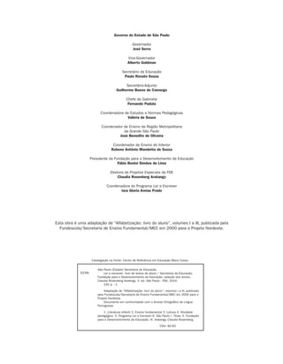 Governo do Estado de São Paulo

                                                                                  Governador
                                                                                  José Serra

                                                                              Vice-Governador
                                                                              Alberto Goldman

                                                                          Secretário da Educação
                                                                           Paulo Renato Souza

                                                                            Secretário-Adjunto
                                                                      Guilherme Bueno de Camargo

                                                                             Chefe de Gabinete
                                                                              Fernando Padula

                                                          Coordenadora de Estudos e Normas Pedagógicas
                                                                        Valéria de Souza

                                                          Coordenador de Ensino da Região Metropolitana
                                                                      da Grande São Paulo
                                                                   José Benedito de Oliveira

                                                                   Coordenador de Ensino do Interior
                                                                  Rubens Antônio Mandetta de Souza

                                                    Presidente da Fundação para o Desenvolvimento da Educação
                                                                    Fábio Bonini Simões de Lima

                                                                 Diretora de Projetos Especiais da FDE
                                                                      Claudia Rosenberg Aratangy

                                                              Coordenadora do Programa Ler e Escrever
                                                                      Iara Gloria Areias Prado




                               Esta obra é uma adaptação de “Alfabetização: livro do aluno”, volumes I a III, publicada pela
                                 Fundescola/Secretaria de Ensino Fundamental/MEC em 2000 para o Projeto Nordeste.




                                                    Catalogação na Fonte: Centro de Referência em Educação Mario Covas

                                                        São Paulo (Estado) Secretaria da Educação.
                                            S239L           Ler e escrever: livro de textos do aluno / Secretaria da Educação,
                                                        Fundação para o Desenvolvimento da Educação; seleção dos textos,
                                                        Claudia Rosenberg Aratangy. 3. ed. São Paulo : FDE, 2010.
                                                            192 p. : il.

                                                             Adaptação de “Alfabetização: livro do aluno”, volumes I a III, publicado
                                                        pela Fundescola/Secretaria de Ensino Fundamental/MEC em 2000 para o
                                                        Projeto Nordeste.
                                                             Documento em conformidade com o Acordo Ortográfico da Língua
                                                        Portuguesa.

                                                            1. Literatura infantil 2. Ensino fundamental 3. Leitura 4. Atividade
                                                        pedagógica 5. Programa Ler e Escrever 6. São Paulo I. Título. II. Fundação
                                                        para o Desenvolvimento da Educação. III. Aratangy, Claudia Rosenberg.

                                                                                                       CDU: 82-93




Livro de Textos_Aluno.indd 2                                                                                                            2009-11-05 15:35
 