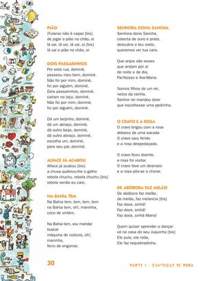 Pião                                 Senhora dona Sancha
                                (Fulana) não é capaz [bis]           Senhora dona Sancha,
                                de jogar o pião no chão, oi          coberta de ouro e prata,
                                lá vai, lá vai, lá vai, oi [bis]     descubra o teu rosto,
                                lá vai o pião no chão, oi            queremos ver tua cara.

                                                                     Que anjos são esses
                                Dois passarinhos
                                                                     que andam por aí
                                Por esta rua, dominé,
                                                                     de noite e de dia,
                                passeou meu bem, dominé.
                                                                     Pai-Nosso e Ave-Maria.
                                Não foi por mim, dominé,
                                foi por alguém, dominé.
                                                                     Somos filhos de um rei,
                                Dois passarinhos, dominé,
                                                                     netos da rainha.
                                caíram no laço, dominé.
                                                                     Senhor rei mandou dizer
                                Não foi por mim, dominé,
                                                                     que escolhesse uma pedrinha.
                                foi por alguém, dominé.

                                Dá um beijinho, dominé,
                                                                     O cravo e a rosa
                                dá um abraço, dominé,
                                                                     O cravo brigou com a rosa
                                dá outro beijo, dominé,
                                                                     debaixo de uma sacada
                                dá outro abraço, dominé,
                                                                     O cravo saiu ferido
                                escolha um, dominé,
                                                                     e a rosa despedaçada.
                                para seu par, dominé.

                                                                     O cravo ficou doente,
                                Alface já acabou                     a rosa foi visitar.
                                Alface já acabou [bis]               O cravo teve um desmaio
                                a chuva quebrou-lhe o galho          e a rosa pôs-se a chorar.
                                rebola chuchu, rebola chuchu [bis]
                                rebola senão eu caio.
                                                                     De abóbora faz melão
                                                                     De abóbora faz melão,
                                Na Bahia tem
                                                                     de melão, faz melancia [bis]
                                Na Bahia tem, tem, tem, tem
                                                                     Faz doce, sinhá!
                                na Bahia tem, oh!, maninha,
                                                                     Faz doce, sinhá!
                                coco de vintém.
                                                                     Faz doce, sinhá Maria!

                                Na Bahia tem, vou mandar
                                                                     Quem quiser aprender a dançar
                                buscar
                                                                     vá na casa do seu Juquinha [bis]
                                máquina de costura, oh!,
                                                                     Ele pula, ele roda,
                                maninha,
                                                                     Ele faz requebradinha.
                                ferro de engomar.



                                30                                          parte 1 - cantigas de roda



Livro de Textos_Aluno.indd 30                                                                            2009-11-05 15:35
 