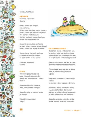 Cecília Meireles

                                Enchente
                                Chama o Alexandre!
                                Chama!

                                Olha a chuva que chega!
                                É a enchente.
                                Olha o chão que foge com a chuva…
                                Olha a chuva que encharca a gente.
                                Põe a chave na fechadura.
                                Fecha a porta por causa da chuva,
                                olha a rua como se enche!

                                Enquanto chove, bota a chaleira
                                no fogo: olha a chama! olha a chispa!
                                Olha a chuva nos feixes de lenha!       Ou isto ou aquilo
                                                                        Ou se tem chuva e não se tem sol,
                                Vamos tomar chá, pois a chuva           ou se tem sol e não se tem chuva!
                                é tanta que nem de galocha              Ou se calça a luva e não se põe o anel,
                                se pode andar na rua cheia!             ou se põe o anel e não se calça a luva!

                                Chama o Alexandre!                      Quem sobe nos ares não fica no chão,
                                Chama!                                  quem fica no chão não sobe nos ares.

                                                                        É uma grande pena que não se possa
                                O eco                                   estar ao mesmo tempo nos dois
                                O menino pergunta ao eco                lugares!
                                onde é que ele se esconde.
                                Mas o eco só responde: “Onde?           Ou guardo o dinheiro e não compro
                                Onde?”                                  o doce,
                                                                        ou compro o doce e gasto o dinheiro.
                                O menino também lhe pede:
                                “Eco, vem passear comigo!”              Ou isto ou aquilo: ou isto ou aquilo…
                                                                        e vivo escolhendo o dia inteiro!
                                Mas não sabe se o eco é amigo           Não sei se brinco, não sei se estudo,
                                ou inimigo.                             se saio correndo ou fico tranquilo.

                                Pois só lhe ouve dizer:                 Mas não consegui entender ainda
                                “Migo!”                                 qual é melhor: se é isto ou aquilo.




                                38                                                            parte 1 - poemas



Livro de Textos_Aluno.indd 38                                                                                     2009-11-05 15:35
 