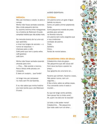 MÁRIO QUINTANA

                                Infância                                O poema
                                Meu pai montava a cavalo, ia para o     Um poema como um gole d’água
                                campo.                                  bebido no escuro.
                                Minha mãe ficava sentado cosendo.       Como um pobre animal palpitando
                                Meu irmão pequeno dormia.               ferido.
                                Eu sozinho menino entre mangueiras      Como pequenina moeda de prata
                                lia a história de Robinson Crusoé,      perdida para sempre
                                comprida história que não acaba mais.   na floresta noturna.
                                                                        Um poema sem outra angústia que
                                No meio-dia branco de luz uma voz       a sua misteriosa
                                que aprendeu                            condição de poema.
                                a ninar nos longes da senzala — e       Triste.
                                nunca se esqueceu —                     Solitário
                                chamava para o café.                    Único.
                                Café preto que nem a preta velha        Ferido de mortal beleza.
                                café gostoso
                                café bom.
                                                                        Cidadezinha cheia de graça
                                Minha mãe ficava sentada cosendo        Cidadezinha cheia de graça…
                                olhando para mim:                       Tão pequenina que até causa dó!
                                — Psiu… Não acorde o menino.            Com seus burricos a pastar na
                                Para o berço onde pousou um             praça…
                                mosquito.                               Sua igrejinha de uma torre só…
                                E dava um suspiro… que fundo!
                                                                        Nuvens que venham. Nuvens e asas,
                                Lá longe meu pai campeava               Não param nunca, nem um
                                no mato sem fim da fazenda.             segundo…
                                                                        E fica a torre, sobre as velhas casas,
                                E eu não sabia que minha história       Fica cismando como é vasto o
                                era mais bonita que a de Robinson       mundo!…
                                Crusoé.
                                                                        Eu que de longe venho perdido,
                                                                        Sem pouso fixo (a triste sina!)
                                                                        Ah, quem me dera ter lá nascido!

                                                                        Lá toda a vida poder morar!
                                                                        Cidadezinha… Tão pequenina
                                                                        Que toda cabe num só olhar…




                     parte 1 - POEMAS                                                                    41


Livro de Textos_Aluno.indd 41                                                                                    2009-11-05 15:35
 