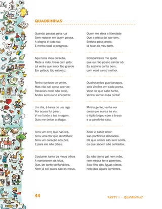 quadrinhas

                                Quando passas pela rua          Quem me dera a liberdade
                                Sem reparar em quem passa,      Que a réstia do luar tem,
                                A alegria é toda tua            Entrava pela janela,
                                E minha toda a desgraça.        Ia falar ao meu bem.



                                Aqui tens meu coração,          Companheiro me ajude
                                Mete a mão, tira-o com jeito;   que eu não posso cantar só.
                                Lá verás que amor tão grande    Eu sozinho canto bem,
                                Em palácio tão estreito.        com você canto melhor.



                                Tenho vontade de ver-te,        Quatrocentos guardanapos,
                                Mas não sei como acertar;       seis vinténs em cada ponta.
                                Passeias onde não ando,         Você diz que sabe tanto,
                                Andas sem eu te encontrar.      Venha somar essa conta!



                                Um dia, à beira de um lago      Minha gente, venha ver
                                Por acaso fui parar;            coisa que nunca se viu:
                                Vi no fundo a tua imagem.       o tição brigou com a brasa
                                Quis me deitar a afogar.        e a panelinha caiu.



                                Tens um livro que não lês,      Amar e saber amar
                                Tens uma flor que desfolhas;    são pontinhos delicados.
                                Tens um coração aos pés         Os que amam são sem conta,
                                E para ele não olhas.           os que sabem são contados.



                                Costumei tanto os meus olhos    Eu não tenho pai nem mãe,
                                A namorarem os teus,            nem nessa terra parentes.
                                Que, de tanto confundi-los,     Sou filho das águas claras,
                                Nem já sei quais são os meus.   neto das águas correntes.




                                44                                             parte 1 - quadrinhas



Livro de Textos_Aluno.indd 44                                                                         2009-11-05 15:35
 