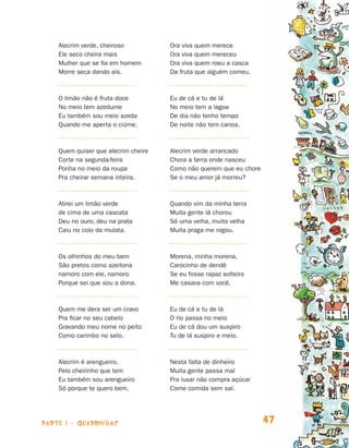 Alecrim verde, cheiroso          Ora viva quem merece
                                Ele seco cheira mais             Ora viva quem mereceu
                                Mulher que se fia em homem       Ora viva quem roeu a casca
                                Morre seca dando ais.            Da fruta que alguém comeu.



                                O limão não é fruta doce         Eu de cá e tu de lá
                                No meio tem azedume              No meio tem a lagoa
                                Eu também sou meio azeda         De dia não tenho tempo
                                Quando me aperta o ciúme.        De noite não tem canoa.



                                Quem quiser que alecrim cheire   Alecrim verde arrancado
                                Corte na segunda-feira           Chora a terra onde nasceu
                                Ponha no meio da roupa           Como não querem que eu chore
                                Pra cheirar semana inteira.      Se o meu amor já morreu?



                                Atirei um limão verde            Quando vim da minha terra
                                de cima de uma cascata           Muita gente lá chorou
                                Deu no ouro, deu na prata        Só uma velha, muito velha
                                Caiu no colo da mulata.          Muita praga me rogou.



                                Os olhinhos do meu bem           Morena, minha morena,
                                São pretos como azeitona         Carocinho de dendê
                                namoro com ele, namoro           Se eu fosse rapaz solteiro
                                Porque sei que sou a dona.       Me casava com você.



                                Quem me dera ser um cravo        Eu de cá e tu de lá
                                Pra ficar no seu cabelo          O rio passa no meio
                                Gravando meu nome no peito       Eu de cá dou um suspiro
                                Como carimbo no selo.            Tu de lá suspiro e meio.



                                Alecrim é arengueiro,            Nesta falta de dinheiro
                                Pelo cheirinho que tem           Muita gente passa mal
                                Eu também sou arengueiro         Pra luxar não compra açúcar
                                Só porque te quero bem.          Come comida sem sal.




                    parte 1 - quadrinhas                                                        47


Livro de Textos_Aluno.indd 47                                                                        2009-11-05 15:35
 