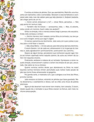E encheu os bolsos de pérolas. Com seu aventalzinho, Maria fez uma trou­
                                xinha com diamantes, rubis e esmeraldas. Deixaram a casa da feiticeira e avan-
                                çaram pela mata, mas não sabiam para que lado deveriam ir. Andaram bastante,
                                até chegar perto de um rio.
                                       — Como vamos atravessar o rio? — disse Maria, pensativa. — Não
                                vejo ponte em nenhum lado.
                                       — Também não há barcos — acrescentou João. — Mas, lá adiante,
                                estou vendo um marreco. Quem sabe nos ajudará?
                                       Gritou na direção, mas o marreco estava longe e pareceu não escutá-lo.
                                Então João começou a entoar:
                                       — Senhor marreco, bom nadador, somos filhos do lenhador, nos leve pa­
                                ra a outra margem, temos que seguir viagem.
                                       O marreco aproximou-se docilmente. João subiu em suas costas e ace-
                                nou para a irmã fazer o mesmo.
                                       — Não, disse Maria. — Um de cada vez, para não cansar demais o bi­ hi­ ho.
                                                                                                        c n
                                       E assim fizeram. Um de cada vez, atravessaram o rio na garupa do mar-
                                reco e, após agradecerem carinhosamente, continuaram seu caminho.
                                       Depois de algum tempo, perceberam que conheciam aquele lugar. Cer-
                                ta vez tinham apanhado lenha naquela clareira, de outra vez tinham ido co-
                                lher mel naquelas árvores.
                                       Finalmente, avistaram a cabana de um lenhador. Começaram a correr na­
                                quela direção, escancararam a porta e caíram nos braços do pai que, assus-
                                tado, não sabia se ria ou chorava.
                                       Quanto remorso sentira desde que abandonara os filhos na mata!
                                Quan­os sonhos horríveis tinham perturbado suas noites! Cada porção de
                                      t
                                pão que comia ficava atravessada na garganta.
                                       Por grande sorte, a madrasta ruim, que o obrigara a se livrar dos filhos,
                                já tinha morrido.
                                       João esvaziou os bolsos, retirando as pérolas que havia guardado; Ma-
                                ria desamarrou o aventalzinho e deixou cair ao chão uma chuva de pedras
                                preciosas.
                                       Agora já não deveriam mais temer nem miséria, nem carestia. E assim,
                                desde aquele dia, o lenhador e seus filhos viveram na fartura, sem mais ne-
                                nhuma preocupação.




                                64                                                            parte 2 - contos



Livro de Textos_Aluno.indd 64                                                                                       2009-11-05 15:36
 