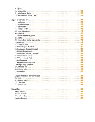 Salgados
                                1. Batata frita . .  .  .  .  .  .  .  .  .  .  .  .  .  .  .  .  .  .  .  .  .  .  .  .  .  .  .  .  .  .  .  .  .  .  .  .  .  .  .  .  .  .  .  .  .  .  .  .  .  .  .  .  .  .            170
                                2. Bolinhos de Arroz . .  .  .  .  .  .  .  .  .  .  .  .  .  .  .  .  .  .  .  .  .  .  .  .  .  .  .  .  .  .  .  .  .  .  .  .  .  .  .  .  .  .  .  .  .  .  .  .  .                      170
                                3. Macarrão ao Alho e Óleo . .  .  .  .  .  .  .  .  .  .  .  .  .  .  .  .  .  .  .  .  .  .  .  .  .  .  .  .  .  .  .  .  .  .  .  .  .  .  .  .  .  .  .                                  171

                     Jogos e brincadeiras . .  .  .  .  .  .  .  .  .  .  .  .  .  .  .  .  .  .  .  .  .  .  .  .  .  .  .  .  .  .  .  .  .  .  .  .  .  .  .  .  .  .  .  .  .  .  .  .  .  .  . 172
                                1. Queimada . .  .  .  .  .  .  .  .  .  .  .  .  .  .  .  .  .  .  .  .  .  .  .  .  .  .  .  .  .  .  .  .  .  .  .  .  .  .  .  .  .  .  .  .  .  .  .  .  .  .  .  .  .  .  .             172
                                2. Pique-bandeira . .  .  .  .  .  .  .  .  .  .  .  .  .  .  .  .  .  .  .  .  .  .  .  .  .  .  .  .  .  .  .  .  .  .  .  .  .  .  .  .  .  .  .  .  .  .  .  .  .  .  .                   173
                                3. Vassourobol . .  .  .  .  .  .  .  .  .  .  .  .  .  .  .  .  .  .  .  .  .  .  .  .  .  .  .  .  .  .  .  .  .  .  .  .  .  .  .  .  .  .  .  .  .  .  .  .  .  .  .  .  .  .             174
                                4. Bola ao centro . .  .  .  .  .  .  .  .  .  .  .  .  .  .  .  .  .  .  .  .  .  .  .  .  .  .  .  .  .  .  .  .  .  .  .  .  .  .  .  .  .  .  .  .  .  .  .  .  .  .  .  .                175
                                5. Guerra das bolas . .  .  .  .  .  .  .  .  .  .  .  .  .  .  .  .  .  .  .  .  .  .  .  .  .  .  .  .  .  .  .  .  .  .  .  .  .  .  .  .  .  .  .  .  .  .  .  .  .  .                    175
                                6. Carimbo . .  .  .  .  .  .  .  .  .  .  .  .  .  .  .  .  .  .  .  .  .  .  .  .  .  .  .  .  .  .  .  .  .  .  .  .  .  .  .  .  .  .  .  .  .  .  .  .  .  .  .  .  .  .  .  .  .        176
                                7. Quem toca mais ganha . .  .  .  .  .  .  .  .  .  .  .  .  .  .  .  .  .  .  .  .  .  .  .  .  .  .  .  .  .  .  .  .  .  .  .  .  .  .  .  .  .  .  .  .  .                               177
                                8. Alerta . .  .  .  .  .  .  .  .  .  .  .  .  .  .  .  .  .  .  .  .  .  .  .  .  .  .  .  .  .  .  .  .  .  .  .  .  .  .  .  .  .  .  .  .  .  .  .  .  .  .  .  .  .  .  .  .  .  .  .   178
                                9. Beisebol de chute, ou rebatida . .  .  .  .  .  .  .  .  .  .  .  .  .  .  .  .  .  .  .  .  .  .  .  .  .  .  .  .  .  .  .  .  .  .  .  .  .  .  .                                       178
                                10. Câmbio . .  .  .  .  .  .  .  .  .  .  .  .  .  .  .  .  .  .  .  .  .  .  .  .  .  .  .  .  .  .  .  .  .  .  .  .  .  .  .  .  .  .  .  .  .  .  .  .  .  .  .  .  .  .  .  .           179
                                11. Taco ou Bétis . .  .  .  .  .  .  .  .  .  .  .  .  .  .  .  .  .  .  .  .  .  .  .  .  .  .  .  .  .  .  .  .  .  .  .  .  .  .  .  .  .  .  .  .  .  .  .  .  .  .  .  .                179
                                12. Dois toques (futebol) . .  .  .  .  .  .  .  .  .  .  .  .  .  .  .  .  .  .  .  .  .  .  .  .  .  .  .  .  .  .  .  .  .  .  .  .  .  .  .  .  .  .  .  .  .  .                          180
                                13. Ataque e defesa (futebol) . .  .  .  .  .  .  .  .  .  .  .  .  .  .  .  .  .  .  .  .  .  .  .  .  .  .  .  .  .  .  .  .  .  .  .  .  .  .  .  .  .  .                                  181
                                14. Controle (futebol). .  .  .  .  .  .  .  .  .  .  .  .  .  .  .  .  .  .  .  .  .  .  .  .  .  .  .  .  .  .  .  .  .  .  .  .  .  .  .  .  .  .  .  .  .  .  .  .  .                     181
                                15. Rebatida e drible (futebol). .  .  .  .  .  .  .  .  .  .  .  .  .  .  .  .  .  .  .  .  .  .  .  .  .  .  .  .  .  .  .  .  .  .  .  .  .  .  .  .  .  .                                 182
                                16. Cinco corta (vôlei) . .  .  .  .  .  .  .  .  .  .  .  .  .  .  .  .  .  .  .  .  .  .  .  .  .  .  .  .  .  .  .  .  .  .  .  .  .  .  .  .  .  .  .  .  .  .  .  .                      182
                                17. Vinte e um (vôlei) . .  .  .  .  .  .  .  .  .  .  .  .  .  .  .  .  .  .  .  .  .  .  .  .  .  .  .  .  .  .  .  .  .  .  .  .  .  .  .  .  .  .  .  .  .  .  .  .                       183
                                18. Cabra-cega . .  .  .  .  .  .  .  .  .  .  .  .  .  .  .  .  .  .  .  .  .  .  .  .  .  .  .  .  .  .  .  .  .  .  .  .  .  .  .  .  .  .  .  .  .  .  .  .  .  .  .  .  .                183
                                19. Coelhinho sai da toca . .  .  .  .  .  .  .  .  .  .  .  .  .  .  .  .  .  .  .  .  .  .  .  .  .  .  .  .  .  .  .  .  .  .  .  .  .  .  .  .  .  .  .  .  .                             184
                                20. Pega-pega corrente . .  .  .  .  .  .  .  .  .  .  .  .  .  .  .  .  .  .  .  .  .  .  .  .  .  .  .  .  .  .  .  .  .  .  .  .  .  .  .  .  .  .  .  .  .  .  .                          184
                                21. Mãe da rua . .  .  .  .  .  .  .  .  .  .  .  .  .  .  .  .  .  .  .  .  .  .  .  .  .  .  .  .  .  .  .  .  .  .  .  .  .  .  .  .  .  .  .  .  .  .  .  .  .  .  .  .  .                185
                                22. Nunca três . .  .  .  .  .  .  .  .  .  .  .  .  .  .  .  .  .  .  .  .  .  .  .  .  .  .  .  .  .  .  .  .  .  .  .  .  .  .  .  .  .  .  .  .  .  .  .  .  .  .  .  .  .  .             185
                                23. Fugi fugi .  .  .  .  .  .  .  .  .  .  .  .  .  .  .  .  .  .  .  .  .  .  .  .  .  .  .  .  .  .  .  .  .  .  .  .  .  .  .  .  .  .  .  .  .  .  .  .  .  .  .  .  .  .  .  .
                                                     .                                                                                                                                                                        186

                                Jogos de cartas para crianças . .  .  .  .  .  .  .  .  .  .  .  .  .  .  .  .  .  .  .  .  .  .  .  .  .  .  .  .  .  .  .  .  .  .  .  .  .  .  . 186
                                1. Bum! . .  .  .  .  .  .  .  .  .  .  .  .  .  .  .  .  .  .  .  .  .  .  .  .  .  .  .  .  .  .  .  .  .  .  .  .  .  .  .  .  .  .  .  .  .  .  .  .  .  .  .  .  .  .  .  .  .  .  . 186
                                2. Anote o bum! .  .  .  .  .  .  .  .  .  .  .  .  .  .  .  .  .  .  .  .  .  .  .  .  .  .  .  .  .  .  .  .  .  .  .  .  .  .  .  .  .  .  .  .  .  .  .  .  .  .  .  .  . 187
                                                            .
                                3. A batalha . .  .  .  .  .  .  .  .  .  .  .  .  .  .  .  .  .  .  .  .  .  .  .  .  .  .  .  .  .  .  .  .  .  .  .  .  .  .  .  .  .  .  .  .  .  .  .  .  .  .  .  .  .  .  .  . 188
                                4. Trinta e um . .  .  .  .  .  .  .  .  .  .  .  .  .  .  .  .  .  .  .  .  .  .  .  .  .  .  .  .  .  .  .  .  .  .  .  .  .  .  .  .  .  .  .  .  .  .  .  .  .  .  .  .  .  . 188

                     Biografias . .  .  .  .  .  .  .  .  .  .  .  .  .  .  .  .  .  .  .  .  .  .  .  .  .  .  .  .  .  .  .  .  .  .  .  .  .  .  .  .  .  .  .  .  .  .  .  .  .  .  .  .  .  .  .  .  .  .  .  . 189
                                Dom Pedro I . .  .  .  .  .  .  .  .  .  .  .  .  .  .  .  .  .  .  .  .  .  .  .  .  .  .  .  .  .  .  .  .  .  .  .  .  .  .  .  .  .  .  .  .  .  .  .  .  .  .  .  .  .  .  .             189
                                Cecília Meireles . .  .  .  .  .  .  .  .  .  .  .  .  .  .  .  .  .  .  .  .  .  .  .  .  .  .  .  .  .  .  .  .  .  .  .  .  .  .  .  .  .  .  .  .  .  .  .  .  .  .  .  .  .              190
                                Gonçalves Dias . .  .  .  .  .  .  .  .  .  .  .  .  .  .  .  .  .  .  .  .  .  .  .  .  .  .  .  .  .  .  .  .  .  .  .  .  .  .  .  .  .  .  .  .  .  .  .  .  .  .  .  .  .                190
                                Santos Dumont . .  .  .  .  .  .  .  .  .  .  .  .  .  .  .  .  .  .  .  .  .  .  .  .  .  .  .  .  .  .  .  .  .  .  .  .  .  .  .  .  .  .  .  .  .  .  .  .  .  .  .  .  .                 190




Livro de Textos_Aluno.indd 6                                                                                                                                                                                                        2009-11-05 15:35
 