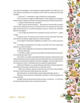 meu dever homenagear o mais poderoso mago da região. Ouvi falar que o se-
                                nhor pode se transformar em qualquer animal. Mas eu duvido que isto seja
                                verdade.
                                       — Quer ver? — respondeu o mago, irritado com a provocação.
                                       Em um instante, no lugar do mago estava um leão rugindo, com sua gran-
                                de boca aberta. O gato levou tamanho susto que por pouco não caiu para trás!
                                       — E agora, está convencido, seu gato?
                                       — Bem, senhor, até certo ponto… Não deve ter sido tão difícil, granda-
                                lhão como é, transformar-se em um animal enorme. Eu só queria ver se conse-
                                guia se transformar em um animal pequeno, como um ratinho, por exemplo.
                                Que tal? Consegue?
                                       — Eu consigo me transformar em qualquer animal, ouviu bem? — gritou
                                o mago.
                                       E logo ele virou um ratinho, que começou a correr veloz pela sala toda.
                                Com toda a sua astúcia, o gato devorou-o numa só bocada.
                                       A carruagem real já estava chegando ao castelo. O rei, curioso, quis visi-
                                tá-lo.
                                       O marquês de Sacobotas nem sabia o que fazer. Por sorte, o gato logo
                                apareceu, cumprimentando:
                                       — Bem-vindo, majestade, ao castelo do marquês de Sacobotas.
                                       O rei ficou admirado.
                                       — Oh! Não me diga, marquês, que também este belo castelo lhe perten-
                                ce? E não falava nada, heim?
                                       O rei entrou no castelo, acompanhado pelo marquês e pela princesa. No
                                salão principal do luxuoso castelo havia uma comprida mesa, na qual já estava
                                servido um maravilhoso banquete. Os recém-chegados, inclusive o gato, come-
                                ram e beberam a fartar, satisfazendo a fome após tão longo passeio.
                                       No final da refeição, o rei, que já estava percebendo os olhares apaixona-
                                dos da filha para o jovem marquês, tão rico e tão belo, disse:
                                       — Meu caro marquês, vejo que minha filha tem por você muita simpatia.
                                Se sentir o mesmo por ela, então ofereço-lhe sua mão.
                                       Não cabendo em si de felicidade, o jovem logo respondeu que sim.
                                       Naquele mesmo dia foram celebradas as bodas, e o filho do lavrador se
                                tornou príncipe.
                                       E o gato, autor de tanta fortuna? Ele se tornou um senhor… E, se de vez
                                em quando caçava algum rato, era por pura diversão.




                    parte 2 - contos                                                                        75


Livro de Textos_Aluno.indd 75                                                                                       2009-11-05 15:36
 
