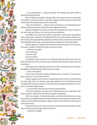 — Eu a acompanho — disse o príncipe. Na verdade, ele queria saber a
                                que família ela pertencia.
                                       Mas Cinderela conseguiu escapar dele, correu para casa e se escondeu
                                no pombal. O príncipe esperou o pai dela chegar e contou-lhe que a jovem des-
                                conhecida tinha saltado para dentro do pombal.
                                       “Deve ser Cinderela…”, pensou o pai. E mandou vir um machado para ar-
                                rombar a porta do pombal. Mas não havia ninguém lá dentro.
                                       Quando chegaram em casa, encontraram Cinderela com suas roupas su-
                                jas, dormindo nas cinzas, à luz mortiça de uma lamparina.
                                       A verdade é que, assim que entrou no pombal, a menina saiu pelo lado de
                                trás e correu para a aveleira. Ali, rapidamente tirou seu belo vestido e deixou-o so-
                                bre o túmulo. Veio o passarinho, apanhou o vestido e levou-o. Ela vestiu novamente
                                seu vestidinho velho e sujo, correu para casa e se deitou nas cinzas da cozinha.
                                       No dia seguinte, o segundo dia da festa, quando os pais e as irmãs parti-
                                ram para o castelo, Cinderela foi até a aveleira e disse:
                                       — Balance e se agite,
                                       árvore adorada,
                                       cubra-me toda
                                       de ouro e prata!
                                       E o pássaro atirou para ela um vestido ainda mais bonito que o da vés-
                                pera. Quando ela entrou no salão assim vestida, todos ficaram pasmados com
                                sua beleza.
                                       O príncipe, que a esperava, tomou-lhe a mão e só dançou com ela. Quan-
                                do alguém convidava a jovem para dançar, ele dizia:
                                       — Ela é minha dama.
                                       Já era noite avançada quando Cinderela quis ir embora. O príncipe se-
                                guiu-a, para ver em que casa entraria.
                                       A jovem seguiu seu caminho e, inesperadamente, entrou no quintal atrás
                                da casa. Ágil como um esquilo, subiu pela galharia de uma frondosa pereira
                                carregada de frutos que havia ali. O príncipe não conseguiu descobri-la e, quan-
                                do viu o pai dela chegar, disse:
                                       — A moça desconhecida escondeu-se nessa pereira.
                                       “Deve ser Cinderela”, pensou o pai. Mandou buscar um machado e der-
                                rubou a pereira. Mas não encontraram ninguém na galharia.
                                       Como na véspera, Cinderela já estava na cozinha dormindo nas cinzas,
                                pois havia escorregado pelo outro lado da pereira, correra para a aveleira e de-
                                volvera o lindo vestido ao pássaro. Depois, vestiu o feio vestidinho de sempre e
                                correu para casa.
                                       No terceiro dia, assim que os pais e as irmãs saíram para a festa, Cinde-
                                rela foi até o túmulo da mãe e pediu à aveleira:
                                        — Balance e se agite,


                                82                                                               parte 2 - contos



Livro de Textos_Aluno.indd 82                                                                                           2009-11-05 15:36
 