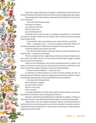Assim fez a moça. O pé entrou no sapato e, disfarçando a dor, ela foi ao en-
                                contro do príncipe. Ele aceitou-a como sua noiva e levou-a na garupa do seu cavalo.
                                       Quando passavam pela aveleira, duas pombinhas pousaram num dos ra-
                                mos e cantaram:
                                       — Olhe para trás! Olhe para trás!
                                       Há sangue no sapato,
                                       que é pequeno demais!
                                       Não é a noiva certa
                                       que vai sentada atrás!
                                       O príncipe olhou o pé da moça, viu o sangue escorrendo e a meia branca
                                vermelha de sangue. Então virou seu cavalo, levou a falsa noiva de volta para
                                casa e disse ao pai:
                                       — Esta também não é a verdadeira noiva. Vocês não têm outra filha?
                                       — Não — respondeu o pai —, a não ser a pequena Cinderela, filha de mi-
                                nha falecida esposa. Mas é impossível que seja ela a noiva que procura.
                                       O príncipe ordenou que fossem buscá-la.
                                       — Oh, não! Ela está sempre muito suja! Seria uma afronta trazê-la a vos-
                                sa presença! — protestou a madrasta.
                                       Porém o príncipe insistiu, exigindo que ela fosse chamada. Depois de la-
                                var o rosto e as mãos, ela veio, curvou-se diante do príncipe e pegou o sapato
                                de ouro que ele lhe estendeu.
                                       Sentou-se num banquinho, tirou do pé o pesado tamanco e calçou o sa-
                                pato, que lhe serviu como uma luva. Quando ela se levantou, o príncipe viu seu
                                rosto e reconheceu logo a linda jovem com quem havia dançado.
                                       — É esta a noiva verdadeira! — exclamou, feliz.
                                       A madrasta e as filhas levaram um susto e ficaram brancas de raiva. O
                                príncipe ergueu Cinderela, colocou-a na garupa do seu cavalo e partiram. Quan-
                                do passaram pela aveleira, as duas pombinhas brancas cantaram:
                                       — Olhe para trás! Olhe para trás!
                                       Não há sangue no sapato,
                                       que serviu bem demais!
                                       Essa é a noiva certa.
                                       Pode ir em paz!
                                       E, quando acabaram de cantar, elas voaram e foram pousar, uma no om-
                                bro direito de Cinderela, outra no esquerdo; ali ficaram.
                                       Quando o casamento de Cinderela com o príncipe se realizou, as falsas ir-
                                mãs foram à festa. A mais velha ficou à direita do altar, e a mais nova, à esquerda.
                                       Subitamente, sem que ninguém pudesse impedir, a pomba pousada no
                                ombro direito da noiva voou para cima da irmã mais velha e furou-lhe os olhos.
                                A pomba do ombro esquerdo fez o mesmo com a mais nova, e ambas ficaram
                                cegas para o resto da vida.


                                84                                                              parte 2 - contos



Livro de Textos_Aluno.indd 84                                                                                          2009-11-05 15:36
 