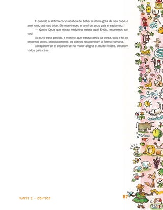 E quando o sétimo corvo acabou de beber a última gota de seu copo, o
                                anel rolou até seu bico. Ele reconheceu o anel de seus pais e exclamou:
                                      — Queira Deus que nossa irmãzinha esteja aqui! Então, estaremos sal-
                                vos!
                                      Ao ouvir esse pedido, a menina, que estava atrás da porta, saiu e foi ao
                                encontro deles. Imediatamente, os corvos recuperaram a forma humana.
                                      Abraçaram-se e beijaram-se na maior alegria e, muito felizes, voltaram
                                todos para casa.




                    parte 2 - contos                                                                     87


Livro de Textos_Aluno.indd 87                                                                                    2009-11-05 15:36
 