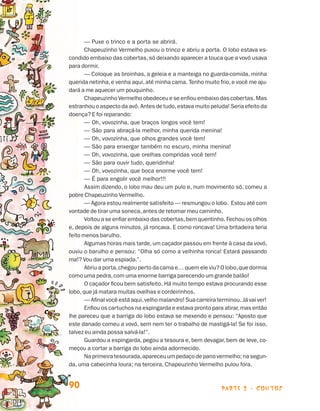 — Puxe o trinco e a porta se abrirá.
                                       Chapeuzinho Vermelho puxou o trinco e abriu a porta. O lobo estava es-
                                condido embaixo das cobertas, só deixando aparecer a touca que a vovó usava
                                para dormir.
                                       —
                                       ­ Coloque as broinhas, a geleia e a manteiga no guarda-comida, minha
                                querida netinha, e venha aqui, até minha cama. Tenho muito frio, e você me aju-
                                dará a me aquecer um pouquinho.
                                       Chapeuzinho Vermelho obedeceu e se enfiou embaixo das cobertas. Mas
                                estranhou o aspecto da avó. Antes de tudo, estava muito peluda! Seria efeito da
                                doença? E foi reparando:
                                       — Oh, vovozinha, que braços longos você tem!
                                       — São para abraçá-la melhor, minha querida menina!
                                       — Oh, vovozinha, que olhos grandes você tem!
                                       — São para enxergar também no escuro, minha menina!
                                       — Oh, vovozinha, que orelhas compridas você tem!
                                       — São para ouvir tudo, queridinha!
                                       — Oh, vovozinha, que boca enorme você tem!
                                       — É para engolir você melhor!!!
                                       Assim dizendo, o lobo mau deu um pulo e, num movimento só, comeu a
                                pobre Chapeuzinho Vermelho.
                                       — Agora estou realmente satisfeito — resmungou o lobo. Estou até com
                                vontade de tirar uma soneca, antes de retomar meu caminho.
                                       Voltou a se enfiar embaixo das cobertas, bem quentinho. Fechou os olhos
                                e, depois de alguns minutos, já roncava. E como roncava! Uma britadeira teria
                                feito menos barulho.
                                       Algumas horas mais tarde, um caçador passou em frente à casa da vovó,
                                ouviu o barulho e pensou: “Olha só como a velhinha ronca! Estará passando
                                ma!? Vou dar uma espiada.”.
                                       Abriu a porta, chegou perto da cama e… quem ele viu? O lobo, que dormia
                                como uma pedra, com uma enorme barriga parecendo um grande balão!
                                       O caçador ficou bem satisfeito. Há muito tempo estava procurando esse
                                lobo, que já matara muitas ovelhas e cordeirinhos.
                                       — Afinal você está aqui, velho malandro! Sua carreira terminou. Já vai ver!
                                       Enfiou os cartuchos na espingarda e estava pronto para atirar, mas então
                                lhe pareceu que a barriga do lobo estava se mexendo e pensou: “Aposto que
                                este danado comeu a vovó, sem nem ter o trabalho de mastigá-la! Se foi isso,
                                talvez eu ainda possa salvá-la!”.
                                       Guardou a espingarda, pegou a tesoura e, bem devagar, bem de leve, co­
                                meçou a cortar a barriga do lobo ainda adormecido.
                                       Na primeira tesourada, apareceu um pedaço de pano vermelho; na segun-
                                da, uma cabecinha loura; na terceira, Chapeuzinho Vermelho pulou fora.


                                90                                                             parte 2 - contos



Livro de Textos_Aluno.indd 90                                                                                        2009-11-05 15:36
 