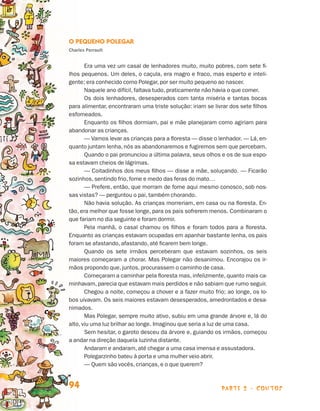 O Pequeno Polegar
                                Charles Perrault


                                       Era uma vez um casal de lenhadores muito, muito pobres, com sete fi-
                                lhos pequenos. Um deles, o caçula, era magro e fraco, mas esperto e inteli-
                                gente; era conhecido como Polegar, por ser muito pequeno ao nascer.
                                       Naquele ano difícil, faltava tudo, praticamente não havia o que comer.
                                       Os dois lenhadores, desesperados com tanta miséria e tantas bocas
                                para alimentar, encontraram uma triste solução: iriam se livrar dos sete filhos
                                esfomeados.
                                       Enquanto os filhos dormiam, pai e mãe planejaram como agiriam para
                                abandonar as crianças.
                                       — Vamos levar as crianças para a floresta — disse o lenhador. — Lá, en-
                                quanto juntam lenha, nós as abandonaremos e fugiremos sem que percebam.
                                       Quando o pai pronunciou a última palavra, seus olhos e os de sua espo-
                                sa estavam cheios de lágrimas.
                                       — Coitadinhos dos meus filhos — disse a mãe, soluçando. — Ficarão
                                sozinhos, sentindo frio, fome e medo das feras do mato…
                                       — Prefere, então, que morram de fome aqui mesmo conosco, sob nos-
                                sas vistas? — perguntou o pai, também chorando.
                                       Não havia solução. As crianças morreriam, em casa ou na floresta. En-
                                tão, era melhor que fosse longe, para os pais sofrerem menos. Combinaram o
                                que fariam no dia seguinte e foram dormir.
                                       Pela manhã, o casal chamou os filhos e foram todos para a floresta.
                                Enquanto as crianças estavam ocupadas em apanhar bastante lenha, os pais
                                foram se afastando, afastando, até ficarem bem longe.
                                       Quando os sete irmãos perceberam que estavam sozinhos, os seis
                                maiores começaram a chorar. Mas Polegar não desanimou. Encorajou os ir-
                                mãos propondo que, juntos, procurassem o caminho de casa.
                                       Começaram a caminhar pela floresta mas, infelizmente, quanto mais ca-
                                minhavam, parecia que estavam mais perdidos e não sabiam que rumo seguir.
                                       Chegou a noite, começou a chover e a fazer muito frio; ao longe, os lo-
                                bos uivavam. Os seis maiores estavam desesperados, amedrontados e desa-
                                nimados.
                                       Mas Polegar, sempre muito ativo, subiu em uma grande árvore e, lá do
                                alto, viu uma luz brilhar ao longe. Imaginou que seria a luz de uma casa.
                                       Sem hesitar, o garoto desceu da árvore e, guiando os irmãos, começou
                                a andar na direção daquela luzinha distante.
                                       Andaram e andaram, até chegar a uma casa imensa e assustadora.
                                       Polegarzinho bateu à porta e uma mulher veio abrir.
                                       — Quem são vocês, crianças, e o que querem?


                                94                                                          parte 2 - contos



Livro de Textos_Aluno.indd 94                                                                                     2009-11-05 15:36
 