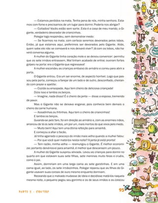 — Estamos perdidos na mata. Tenha pena de nós, minha senhora. Esta-
                                mos com fome e precisamos de um lugar para dormir. Poderia nos abrigar?
                                       — Coitados! Vocês estão sem sorte. Esta é a casa de meu marido, o Gi-
                                gante, verdadeiro devorador de criancinhas.
                                       Polegar logo respondeu, sem demonstrar medo:
                                       — Se ficarmos na mata, com certeza seremos devorados pelos lobos.
                                Então, já que estamos aqui, preferimos ser devorados pelo Gigante. Aliás,
                                quem sabe ele não se comoverá e nos deixará viver? Já com os lobos, não ha-
                                verá conversa alguma.
                                       A mulher do Gigante tinha coração mole e se deixou convencer: permitiu
                                que os sete irmãos entrassem. Mal tinham acabado de entrar, ouviram fortes
                                golpes na porta: era o Gigante que regressava!
                                       A mulher escondeu as crianças embaixo do armário e correu para abrir a
                                porta.
                                       O Gigante entrou. Era um ser enorme, de aspecto horrível. Logo que pas-
                                sou pela porta, começou a farejar de um lado e de outro, desconfiado, cheiran-
                                do com prazer e apetite:
                                       — Cozida ou ensopada. Aqui tem cheiro de deliciosa criançada!
                                       Dizia isso e lambia os beiços.
                                       — Imagine, nada disso! É o cheiro da janta — disse a esposa, tremendo
                                de pavor.
                                       Mas o Gigante não se deixava enganar, pois conhecia bem demais o
                                cheiro da carne humana.
                                       — Assadinhas ou fritinhas. Aqui tem o cheiro de criancinhas!
                                       E lambia os beiços.
                                       Guiando-se pelo faro, foi em direção ao armário e, com as enormes mãos,
                                arrancou de lá os sete irmãos, um por um, mais mortos do que vivos pelo medo.
                                       — Muito bem! Aqui tem uma ótima refeição para amanhã.
                                       E começou a afiar o facão.
                                       Já tinha agarrado o pescoço do irmão mais velho quando a mulher falou:
                                       — Por que você quer matá-los nesta noite? A janta já está pronta!
                                       — Tem razão, minha velha — resmungou o Gigante. É melhor economi-
                                zar, portanto deixá-los-ei para amanhã, é melhor que descansem um pouco.
                                       A mulher do Gigante suspirou aliviada. Levou as crianças para dormir no
                                quarto em que estavam suas sete filhas, sete meninas muito feias e cruéis,
                                como o pai.
                                       Assim, dormiriam em uma larga cama as sete garotinhas. E em uma
                                cama igual, ao lado, os sete irmãozinhos. Polegar reparou que as filhas do Gi-
                                gante usavam suas coroas de ouro mesmo enquanto dormiam.
                                       Receando que o malvado mudasse de ideia e decidisse matá-los naquela
                                mesma noite, o pequeno pegou seu gorrinho e os de seus irmãos e os colocou



                    parte 2 - contos                                                                     95


Livro de Textos_Aluno.indd 95                                                                                    2009-11-05 15:36
 