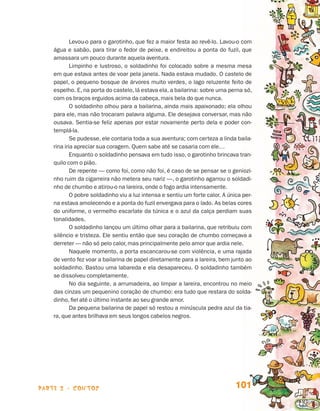 Levou-o para o garotinho, que fez a maior festa ao revê-lo. Lavou-o com
                                 água e sabão, para tirar o fedor de peixe, e endireitou a ponta do fuzil, que
                                 amassara um pouco durante aquela aventura.
                                         Limpinho e lustroso, o soldadinho foi colocado sobre a mesma mesa
                                 em que estava antes de voar pela janela. Nada estava mudado. O castelo de
                                 papel, o pequeno bosque de árvores muito verdes, o lago reluzente feito de
                                 espelho. E, na porta do castelo, lá estava ela, a bailarina: sobre uma perna só,
                                 com os braços erguidos acima da cabeça, mais bela do que nunca.
                                         O soldadinho olhou para a bailarina, ainda mais apaixonado; ela olhou
                                 para ele, mas não trocaram palavra alguma. Ele desejava conversar, mas não
                                 ousava. Sentia-se feliz apenas por estar novamente perto dela e poder con-
                                 templá-la.
                                         Se pudesse, ele contaria toda a sua aventura; com certeza a linda baila-
                                 rina iria apreciar sua coragem. Quem sabe até se casaria com ele…
                                         Enquanto o soldadinho pensava em tudo isso, o garotinho brincava tran-
                                 quilo com o pião.
                                         De repente — como foi, como não foi, é caso de se pensar se o geniozi-
                                 nho ruim da cigarreira não metera seu nariz —, o garotinho agarrou o soldadi-
                                 nho de chumbo e atirou-o na lareira, onde o fogo ardia intensamente.
                                         O pobre soldadinho viu a luz intensa e sentiu um forte calor. A única per-
                                 na estava amolecendo e a ponta do fuzil envergava para o lado. As belas cores
                                 do uniforme, o vermelho escarlate da túnica e o azul da calça perdiam suas
                                 tonalidades.
                                         O soldadinho lançou um último olhar para a bailarina, que retribuiu com
                                 silêncio e tristeza. Ele sentiu então que seu coração de chumbo começava a
                                 derreter — não só pelo calor, mas principalmente pelo amor que ardia nele.
                                         Naquele momento, a porta escancarou-se com violência, e uma rajada
                                 de vento fez voar a bailarina de papel diretamente para a lareira, bem junto ao
                                 soldadinho. Bastou uma labareda e ela desapareceu. O soldadinho também
                                 se dissolveu completamente.
                                         No dia seguinte. a arrumadeira, ao limpar a lareira, encontrou no meio
                                 das cinzas um pequenino coração de chumbo: era tudo que restara do solda-
                                 dinho, fiel até o último instante ao seu grande amor.
                                         Da pequena bailarina de papel só restou a minúscula pedra azul da tia-
                                 ra, que antes brilhava em seus longos cabelos negros.




                    parte 2 - contos                                                                        101


Livro de Textos_Aluno.indd 101                                                                                        2009-11-05 15:36
 