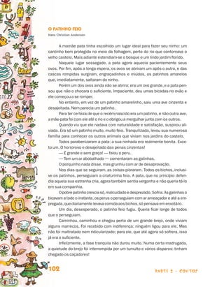 O Patinho Feio
                                 Hans Christian Andersen


                                        A mamãe pata tinha escolhido um lugar ideal para fazer seu ninho: um
                                 cantinho bem protegido no meio da folhagem, perto do rio que contornava o
                                 velho castelo. Mais adiante estendiam-se o bosque e um lindo jardim florido.
                                        Naquele lugar sossegado, a pata agora aquecia pacientemente seus
                                 ovos. Por fim, após a longa espera, os ovos se abriram um após o outro, e das
                                 cascas rompidas surgiram, engraçadinhos e miúdos, os patinhos amarelos
                                 que, imediatamente, saltaram do ninho.
                                        Porém um dos ovos ainda não se abrira; era um ovo grande, e a pata pen-
                                 sou que não o chocara o suficiente. Impaciente, deu umas bicadas no ovão e
                                 ele começou a se romper.
                                        No entanto, em vez de um patinho amarelinho, saiu uma ave cinzenta e
                                 desajeitada. Nem parecia um patinho.
                                        Para ter certeza de que o recém-nascido era um patinho, e não outra ave,
                                 a mãe-pata foi com ele até o rio e o obrigou a mergulhar junto com os outros.
                                        Quando viu que ele nadava com naturalidade e satisfação, suspirou ali-
                                 viada. Era só um patinho muito, muito feio. Tranquilizada, levou sua numerosa
                                 família para conhecer os outros animais que viviam nos jardins do castelo.
                                        Todos parabenizaram a pata: a sua ninhada era realmente bonita. Exce-
                                 to um. O horroroso e desajeitado das penas cinzentas!
                                        — É grande e sem graça! — falou o peru.
                                        — Tem um ar abobalhado — comentaram as galinhas.
                                        O porquinho nada disse, mas grunhiu com ar de desaprovação.
                                        Nos dias que se seguiram, as coisas pioraram. Todos os bichos, inclusi-
                                 ve os patinhos, perseguiam a criaturinha feia. A pata, que no princípio defen-
                                 dia aquela sua estranha cria, agora também sentia vergonha e não queria tê-lo
                                 em sua companhia.
                                        O pobre patinho crescia só, malcuidado e desprezado. Sofria. As galinhas o
                                 bicavam a todo o instante, os perus o perseguiam com ar ameaçador e até a em-
                                 pregada, que diariamente levava comida aos bichos, só pensava em enxotá-lo.
                                        Um dia, desesperado, o patinho feio fugiu. Queria ficar longe de todos
                                 que o perseguiam.
                                        Caminhou, caminhou e chegou perto de um grande brejo, onde viviam
                                 alguns marrecos. Foi recebido com indiferença: ninguém ligou para ele. Mas
                                 não foi maltratado nem ridicularizado; para ele, que até agora só sofrera, isso
                                 já era o suficiente.
                                        Infelizmente, a fase tranquila não durou muito. Numa certa madrugada,
                                 a quietude do brejo foi interrompida por um tumulto e vários disparos: tinham
                                 chegado os caçadores!


                                 102                                                           parte 2 - contos



Livro de Textos_Aluno.indd 102                                                                                       2009-11-05 15:36
 