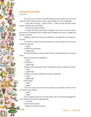 Joãozinho-sem-medo
                                 Ítalo Calvino


                                        Era uma vez um menino chamado Joãozinho-sem-medo, pois não tinha
                                 medo de nada. Andando pelo mundo, pediu abrigo em uma hospedaria.
                                        — Aqui não tem lugar — disse o dono. — Mas se você não tem medo,
                                 posso mandá-lo para um palácio.
                                        — Por que eu sentiria medo?
                                        — Porque ali todo mundo sente. Ninguém saiu de lá, a não ser morto.
                                 De manhã, a Companhia leva o caixão para carregar quem teve a coragem de
                                 passar a noite lá.
                                        Imaginem Joãozinho! Levou um candeeiro, uma garrafa, uma linguiça, e
                                 lá se foi.
                                        À meia-noite, estava comendo sentado à mesa quando ouviu uma voz
                                 saindo da chaminé:
                                        — Jogo?
                                        E Joãozinho respondeu:
                                        — Jogue logo!
                                        Da chaminé desceu uma perna de homem. Joãozinho bebeu um copo de
                                 vinho.
                                        Depois a voz tornou a perguntar:
                                        — Jogo?
                                        E Joãozinho:
                                        — Jogue logo!
                                        E desceu outra perna de homem. Joãozinho mordeu a linguiça. De novo:
                                        — Jogo?
                                        — Jogue logo!
                                        E desceu um braço. Joãozinho começou a assobiar.
                                        — Jogo?
                                        — Jogue logo!
                                        Outro braço.
                                        — Jogo?
                                        — Jogue!
                                        E caiu um corpo, que se colou nas pernas e nos braços, ficando em pé
                                 um homem sem cabeça.
                                        — Jogo?
                                        — Jogue!
                                        Caiu a cabeça e pulou em cima do corpo. Era um homenzarrão gigantes-
                                 co, e Joãozinho levantou o copo dizendo:
                                        — À saúde!
                                        O homenzarrão disse:
                                        — Pegue o candeeiro e venha.

                                 114                                                      parte 2 - contos



Livro de Textos_Aluno.indd 114                                                                                 2009-11-05 15:36
 