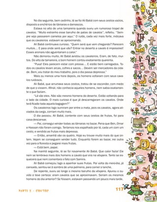 No dia seguinte, bem cedinho, lá se foi Ali Babá com seus cestos vazios,
                                 disposto a enchê-los de tâmaras e damascos.
                                        Estava no alto de uma tamareira quando ouviu um rumoroso tropel de
                                 cavalos. “Muito estranho esse barulho de patas de cavalos”, refletiu. “Sem-
                                 pre vejo passarem camelos por aqui.” O ruído, cada vez mais forte, indicava
                                 que os cavaleiros estavam se aproximando.
                                        Ali Babá continuava curioso. “Quem será que vem chegando? Parecem
                                 muitos… E para onde será que vão? Entrar no deserto a cavalo é impossível!
                                 Esses animais não aguentariam o calor.”
                                        Não demorou muito, Ali Babá avistou os cavaleiros. Eram, de fato, mui-
                                 tos. Do alto da tamareira, o bom homem contou exatamente quarenta.
                                        “Puxa! Eles parecem estar com pressa… E estão bem carregados. To-
                                 dos os cavalos levam arcas, cofres e sacos… Devem ser mercadores da cida-
                                 de. Bem, vou tratar do meu trabalho, pois o dia passa depressa.”
                                        Mais ou menos uma hora depois, os homens voltaram com seus cava-
                                 los ruidosos.
                                        Ali Babá, que arrumava seus cestos, tratou de se esconder, com medo
                                 de que o vissem. Afinal, não conhecia aqueles homens, nem sabia exatamen-
                                 te o que faziam.
                                        “Lá vão eles. Não são mesmo homens do deserto. Estão voltando para
                                 o lado da cidade. O mais curioso é que já descarregaram os cavalos. Onde
                                 terá ficado toda aquela bagagem?”
                                        Os cavaleiros logo sumiram por entre a mata, pois os cavalos, agora ali-
                                 viados da carga, corriam muito mais.
                                        O dia passou. Ali Babá, contente com seus cestos de frutas, foi para
                                 casa descansar.
                                        — Pai, consegui vender todas as tâmaras no bazar. Pena que Ben, Omar
                                 e Hassan não foram comigo. Teríamos nos espalhado por lá, cada um com um
                                 cesto, e vendido as frutas mais depressa.
                                        — Então, amanhã vão os quatro. Hoje eu trouxe muito mais do que on-
                                 tem. Vejam se conseguem vender tudo. Enquanto forem ao bazar, irei outra
                                 vez para a floresta e pegarei mais frutas.
                                        — Está bem, papai.
                                        Na manhã seguinte, lá se foi novamente Ali Babá. Que calor fazia! Ele
                                 nem se lembrava mais dos homens a cavalo que vira na véspera. Tanto se es-
                                 quecera que nem comentara o fato com Samira.
                                        Ali Babá começou logo a apanhar suas frutas. Por volta do meio-dia, já
                                 cansado, sentou-se à sombra de uma palmeira, para comer o lanche.
                                        De repente, ouviu ao longe o mesmo barulho da véspera. Apurou o ou-
                                 vido e teve certeza: eram cavalos que se aproximavam. Seriam os mesmos
                                 homens do dia anterior? Se fossem, estavam passando um pouco mais tarde.



                    parte 2 - contos                                                                     117


Livro de Textos_Aluno.indd 117                                                                                     2009-11-05 15:36
 