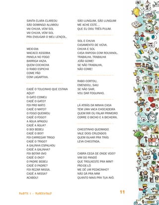 Santa Clara clareou          São Lunguim, São Lunguim
                                São Domingo alumiou          Me ache este…
                                Vai chuva, vem sol           Que eu dou três pulim.
                                Vai chuva, vem sol
                                Pra enxugar o meu lençol.
                                                             Sol e chuva
                                                             Casamento de viúva.
                                Meio-dia                     Chuva e sol
                                Macaco assobia               Casa raposa com rouxinol.
                                Panela no fogo               Trabalha, trabalha
                                Barriga vazia.               João Gome!
                                Quem cochicha                Se não trabalha,
                                o rabo espicha               Não come!
                                Come pão
                                com lagartixa.
                                                             Rabo cortou,
                                                             Emendou, saiu
                                Cadê o toucinho que estava   Se não sair,
                                aqui?                        Vou dar foguinho.
                                O gato comeu
                                Cadê o gato?
                                Foi pro mato                 Lá atrás da minha casa
                                Cadê o mato?                 Tem uma vaca chocadeira
                                O fogo queimou               Quem rir ou falar primeiro
                                Cadê o fogo?                 Corre o bicho e a bicheira.
                                A água apagou
                                Cadê a água?
                                O boi bebeu                  Chicotinho queimado
                                Cadê o boi?                  Vale dois cruzados
                                Foi carregar trigo           Quem olhar pra trás
                                Cadê o trigo?                Leva chicotada.
                                A galinha espalhou
                                Cadê a galinha?
                                Foi botar ovo                Cabra cega de onde veio?
                                Cadê o ovo?                  Vim do Pandó
                                O padre bebeu                Que trouxeste pra mim?
                                Cadê o padre?                Pão-de-ló
                                Foi rezar missa.             Me dê um pedacinho?
                                Cadê a missa?                Não dá pra mim
                                Acabou!                      Quanto mais pra tua avó.




                     parte 1 - PARLENDAS                                                   11


Livro de Textos_Aluno.indd 11                                                                   2009-11-05 15:35
 