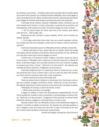 pe conheceu a sua chave… Ao depois valeu-se de sua bota e foi ter aonde estava
                                 sua mulher. Esta, quando o viu, estando ausente o Manjaléu, ficou muito alegre, e
                                 quis ir-se embora com ele. Mas o marido o não consentiu, dizendo que ela ficasse
                                 para indagar do monstro onde estava a sua vida, para assim dar cabo dele.
                                        O príncipe foi-se embora. Quando o Manjaléu voltou, conheceu que ali
                                 tinha estado bicho homem; a moça o dissuadiu, e quando ele se acalmou, ela
                                 lhe perguntou onde estava a sua vida. O monstro zangou-se muito, e disse:
                                        — Ah! Tu queres saber de minha vida mais o teu marido, para darem
                                 cabo de mim!… Não te digo, não…
                                        Passaram-se dias, sempre a moça instando. Afinal, ele foi amolar um
                                 alfanje, dizendo:
                                        — Eu te digo onde está minha vida; mas se eu sentir qualquer incômo-
                                 do, conheço que ela vai em perigo e, antes que me matem, mato a ti primeiro,
                                 queres?!
                                        A princesa respondeu que sim. O Manjaléu amolou o alfanje, e disse-lhe:
                                        — Minha vida está no mar; dentro dele há um caixão, dentro do caixão
                                 uma pedra, dentro da pedra uma pomba, dentro da pomba um ovo, dentro do
                                 ovo uma vela; assim que a vela se apagar, eu morro.
                                        O bicho saiu e foi procurar frutas; chegou o príncipe, soube de tudo e
                                 foi-se embora. O Manjaléu veio e deitou-se no colo da moça com o alfanje ali
                                 perto. O príncipe chegou com sua bota à praia do mar num instante; lá pegou
                                 na escama que tinha, e disse: “Valha-me o rei dos peixes!”. De repente uma
                                 multidão de peixes apareceu, indagando o que ele queria.
                                        O príncipe perguntou por um caixão que havia no fundo do mar; os pei-
                                 xes disseram que nunca o tinham visto, e só se o peixe do rabo cotó soubes-
                                 se. Foram chamar o peixe do rabo cotó, e este respondeu:
                                        — Neste instante dei uma encontroada nele.
                                        Todos os peixes foram e botaram o caixão para fora. O príncipe o abriu e
                                 deu com a pedra; aí pegou na lãzinha e disse: “Valha-me o rei dos carneiros!”.
                                 De repente apareceram muitos carneiros e entraram a dar marradas na pedra.
                                        O Manjaléu lá começou a sentir-se doente, e dizia:
                                        — Minha vida, princesa, corre perigo!
                                        E pegou no alfanje; a moça o foi dissuadindo e engambelando. Os car-
                                 neiros quebraram a pedra e voou uma pomba. O príncipe pegou na pena e dis-
                                 se: “Valha-me o rei dos pombos!”. Chegaram muitos pombos e correram atrás
                                 da pomba, até que a pegaram. O príncipe abriu-a e achou o ovo.
                                        Quando estava nisto, lá o Manjaléu estava muito desfalecido, pegou no
                                 alfanje e ia dando um golpe na princesa. Foi quando cá o príncipe quebrou o
                                 ovo, e apagou a vela; aí o bicho caiu sem ferir a moça. O príncipe foi ter com
                                 ela, e levou-a para o palácio, onde houve muitas festas.
                                        	                          (Versão de Sergipe, coletada por Sílvio Romero)



                    parte 2 - contos                                                                       127


Livro de Textos_Aluno.indd 127                                                                                       2009-11-05 15:36
 