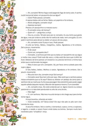 — Ah, comadre! Minha língua está pegando fogo de tanto calor. A senho-
                                 ra dá licença de beber um pouquinho da sua água?
                                        — Claro! Pode passar, comadre.
                                        A raposa bebeu até se fartar. Bateu um papinho e foi embora.
                                        — Muito obrigada, comadre onça!
                                        — Apareça sempre!
                                        Passou um pouquinho e o macaco ouviu:
                                        — Ô comadre onça, dá licença?
                                        — Quem é? — perguntou a onça.
                                        — Sou eu, a cutia. Tá tudo seco por aí, comadre. Eu sou bicho que gosta
                                 de água, mas por onde eu ando não há nadica de nada, nem uma gota. Eu vim
                                 pedir à senhora para deixar eu beber um pouco do seu poço.
                                        — Ah, comadre cutia! O poço é seu. Pode passar.
                                        A cutia se fartou. Bebeu, mergulhou, nadou. Agradeceu e foi embora.
                                 Daí a pouco, novamente:
                                        — Ô de casa!
                                        — Como vai, compadre tatu?
                                        — Comadre, a senhora permite que eu beba um bocadinho da sua água
                                 e molhe meu casco? Está tudo tão seco, o chão está tão duro que é difícil de
                                 furar. Debaixo da terra parece um braseiro e eu preciso terminar a minha toca
                                 antes que a cachorrada me pegue.
                                        — Mas é claro que sim, compadre. Só, por favor, toma cuidado para não
                                 sujar a água.
                                        O tatu bebeu, bebeu. Molhou o casco. Agradeceu e foi embora. Daí a
                                 pouco, novamente:
                                        — Muuuito bom dia, comadre onça! Dá licença?
                                        — Comadre vaca! Que bom vê-la por aqui. Mas será que a senhora passa
                                 nessa entradinha que eu fiz aqui? Deixa eu afastar um pedaço da cerca para a
                                 senhora não se machucar. Eu fiz essa passagem tão estreitinha para poder pegar
                                 aquele safado daquele macaco. Mas ele não aparece mesmo. É um covardão!
                                        — Ah, comadre onça. Ele está andando por aí. Agora mesmo eu estava
                                 pastando e vi o rabo dele pendurado no alto de uma árvore.
                                        — Não diga!
                                        — Vi, sim senhora. Não leva muuuito tempo e ele chega aqui para tentar
                                 tomar água.
                                        A onça levantou, olhando ao redor:
                                        — Está rondando, né? Deixa estar! Ele aqui não põe os pés sem virar
                                 comida de onça.
                                        A vaca foi embora. Veio o coelho, o tamanduá, a paca, a ema, a capivara,
                                 o lagarto, o veado, e assim foram vindo todos os bichos. Sempre muito bem
                                 recebidos pela “simpática” onça.


                                 132                                                         parte 2 - contos



Livro de Textos_Aluno.indd 132                                                                                     2009-11-05 15:36
 