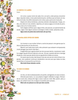 O Corvo e o Jarro
                                 Esopo


                                       Um corvo, quase morto de sede, foi a um jarro, onde pensou encontrar
                                 água. Quando meteu o bico pela borda do jarro, verificou que só havia um res-
                                 tinho no fundo. Era difícil alcançá-la com o bico, pois o jarro era muito alto.
                                       Depois de várias tentativas, precisou desistir, desesperado. Surgiu, en-
                                 tão, uma ideia em seu cérebro. Apanhou um seixo e jogou-o no fundo do jarro.
                                 Jogou mais um e muitos outros.
                                       Com alegria verificou que a água vinha, aos poucos, se aproximando da
                                 borda. Jogou mais alguns seixos e conseguiu matar a sede, salvando a vida.
                                       Água mole em pedra dura tanto bate até que fura.



                                 A Gansa dos Ovos de Ouro
                                 Esopo


                                       Um homem e sua mulher tinham a sorte de possuir uma gansa que to-
                                 dos os dias punha um ovo de ouro.
                                       Mesmo com toda essa sorte, eles acharam que estavam enriquecendo
                                 muito devagar, que assim não dava…
                                       Imaginando que a gansa devia ser de ouro por dentro, resolveram matá-
                                 la e pegar aquela fortuna toda de uma vez. Só que, quando abriram a barriga
                                 da gansa, viram que por dentro ela era igualzinha a todas as outras.
                                       Foi assim que os dois não ficaram ricos de uma vez só, como tinham ima-
                                 ginado, nem puderam continuar recebendo o ovo de ouro que todos os dias
                                 aumentava um pouquinho sua fortuna.
                                       Não tente forçar demais a sorte.



                                 O Cão e o Osso
                                 Esopo


                                       Um dia, um cão ia atravessando uma ponte, carregando um osso na boca.
                                       Olhando para baixo, viu sua própria imagem refletida na água. Pensan-
                                 do ver outro cão, cobiçou-lhe logo o osso e pôs-se a latir. Mal, porém, abriu a
                                 boca, seu próprio osso caiu na água e se perdeu para sempre.
                                       Mais vale um pássaro na mão que dois voando.




                                 138                                                          parte 2 - fábulas



Livro de Textos_Aluno.indd 138                                                                                     2009-11-05 15:36
 