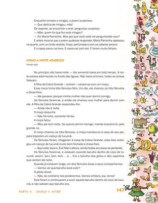 Enquanto tomava o mingau, o jovem suspirava:
                                       — Que delícia de mingau, mãe!
                                       De repente, ao encontrar o anel, perguntou surpreso:
                                       — Mãe, quem foi que fez este mingau?
                                       — Foi Maria Pamonha. Mas por que você está me perguntando isso?
                                       E antes mesmo que o jovem pudesse responder, Maria Pamonha apareceu
                                 no quarto, com um lindo vestido, limpa, perfumada e com os cabelos presos.
                                       E o rapaz sarou na hora. E casou-se com ela. E foram muito felizes.



                                 Como a Noite Apareceu
                                 Lenda tupi


                                        No princípio não havia noite — dia somente havia em todo tempo. A noi­
                                 te estava adormecida no fundo das águas. Não havia animais; todas as coisas
                                 falavam.
                                        A filha da Cobra Grande – contam – casara-se com um moço.
                                        Esse moço tinha três fâmulos fiéis. Um dia, ele chamou os três fâmulos
                                 e disse-lhes:
                                        — Ide passear, porque minha mulher não quer dormir comigo.
                                        Os fâmulos foram-se, e então ele chamou sua mulher para dormir com
                                 ele. A filha da Cobra Grande respondeu-lhe:
                                        — Ainda não é noite.
                                        O moço disse-lhe
                                        — Não há noite, somente há dia.
                                        A moça falou:
                                        — Meu pai tem noite. Se queres dormir comigo, manda buscá-la lá, pelo
                                 grande rio.
                                        O moço chamou os três fâmulos; a moça mandou-os à casa de seu pai,
                                 para trazerem um caroço de tucumã.
                                        Os fâmulos foram, chegaram à casa da Cobra Grande, esta lhes entre-
                                 gou um caroço de tucumã muito bem fechado e disse-lhes:
                                        — Aqui está; levai-o. Eia! Não o abrais, senão todas as coisas se perderão.
                                        Os fâmulos foram-se, e estavam ouvindo barulho dentro do coco de tu-
                                 cumã, assim: tem, tem, tem… xi… Era o barulho dos grilos e dos sapinhos
                                 que cantam de noite.
                                        Quando já estavam longe, um dos fâmulos disse a seus companheiros:
                                        — Vamos ver que barulho será este?
                                        O piloto disse:
                                        — Não, do contrário nos perderemos. Vamos embora, eia, remai!
                                        Eles foram e continuaram a ouvir aquele barulho dentro do coco de tucu-
                                 mã, e não sabiam que barulho era.

                    parte 2 - lendas e mitos                                                                147


Livro de Textos_Aluno.indd 147                                                                                        2009-11-05 15:36
 